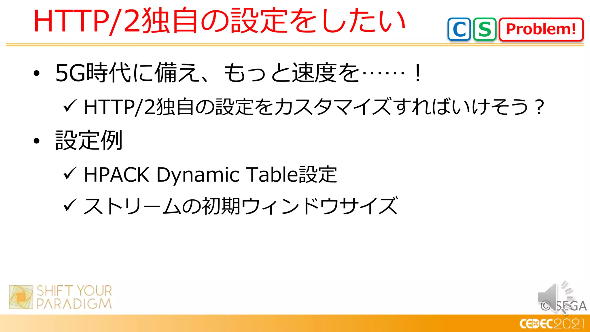 © SEGA
• 5G時代に備え、もっと速度を……！
 HTTP/2独自の設定をカスタマイズすればいけそう？
• 設定例
 HPACK Dynamic Table設定
 ストリームの初期ウィンドウサイズ
HTTP/2独自の設定をしたい Problem!
C S
 
