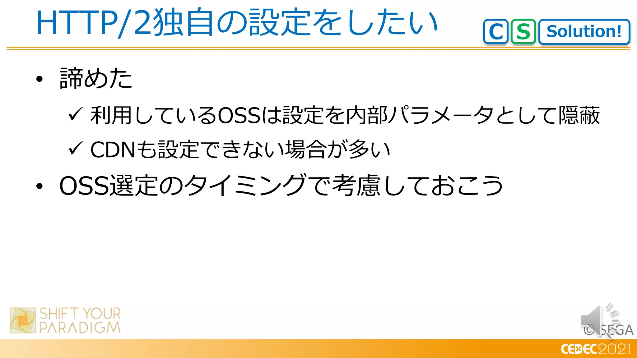 © SEGA
• 諦めた
 利用しているOSSは設定を内部パラメータとして隠蔽
 CDNも設定できない場合が多い
• OSS選定のタイミングで考慮しておこう
HTTP/2独自の設定をしたい Solution!
C S
 