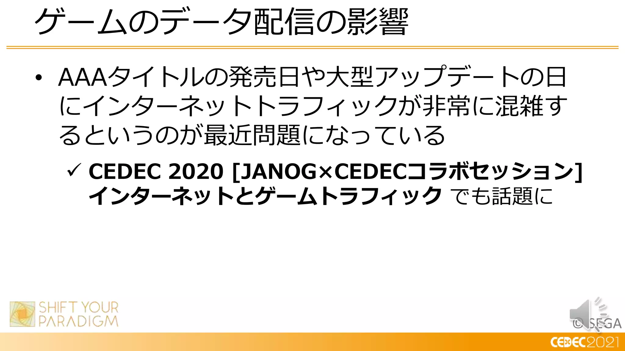 © SEGA
• AAAタイトルの発売日や大型アップデートの日
にインターネットトラフィックが非常に混雑す
るというのが最近問題になっている
 CEDEC 2020 [JANOG×CEDECコラボセッション]
インターネットとゲームトラフィック でも話題に
ゲームのデータ配信の影響
 