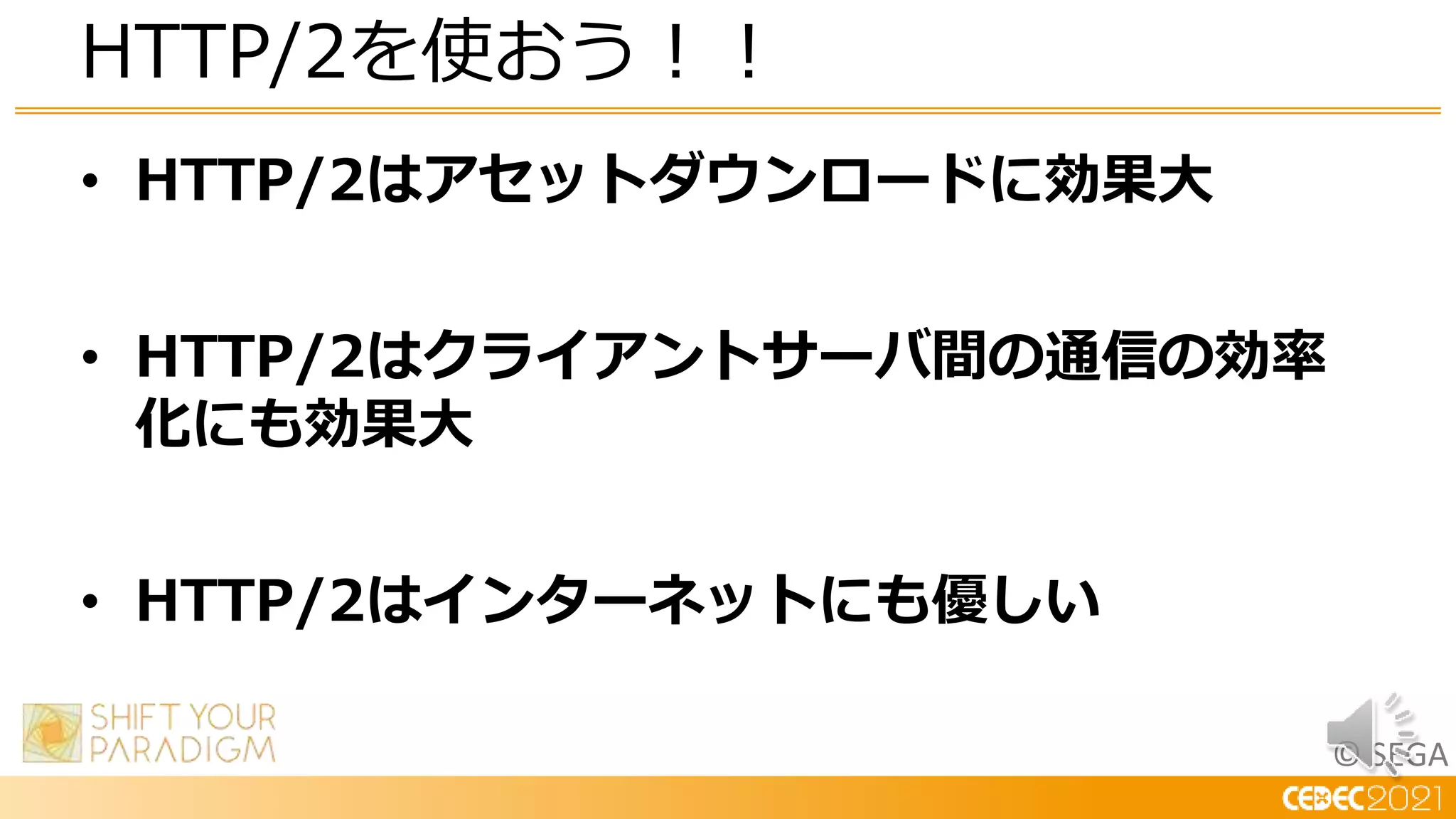 © SEGA
• HTTP/2はアセットダウンロードに効果大
• HTTP/2はクライアントサーバ間の通信の効率
化にも効果大
• HTTP/2はインターネットにも優しい
HTTP/2を使おう！！
 