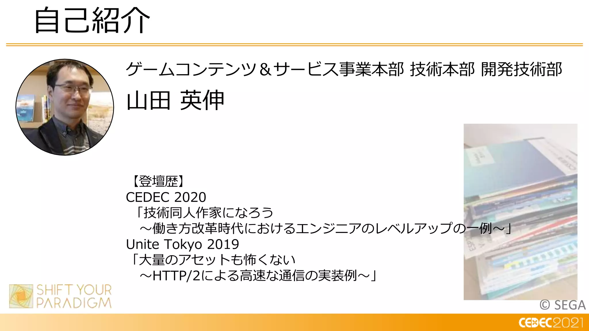 © SEGA
ゲームコンテンツ＆サービス事業本部 技術本部 開発技術部
山田 英伸
自己紹介
【登壇歴】
CEDEC 2020
「技術同人作家になろう
～働き方改革時代におけるエンジニアのレベルアップの一例～」
Unite Tokyo 2019
「大量のアセットも怖くない
～HTTP/2による高速な通信の実装例～」
 