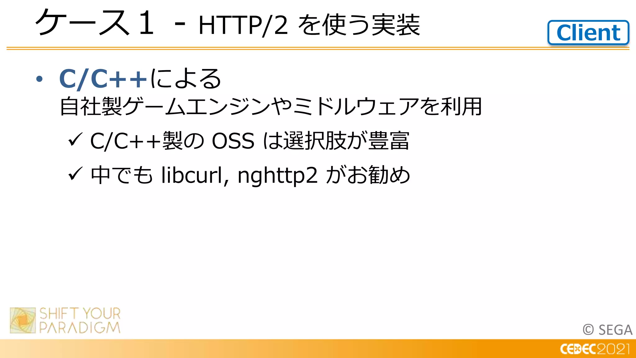 © SEGA
• C/C++による
自社製ゲームエンジンやミドルウェアを利用
 C/C++製の OSS は選択肢が豊富
 中でも libcurl, nghttp2 がお勧め
ケース１ - HTTP/2 を使う実装 Client
 