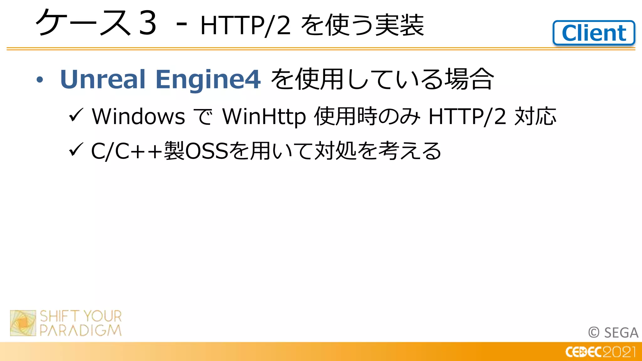 © SEGA
• Unreal Engine4 を使用している場合
 Windows で WinHttp 使用時のみ HTTP/2 対応
 C/C++製OSSを用いて対処を考える
ケース３ - HTTP/2 を使う実装 Client
 