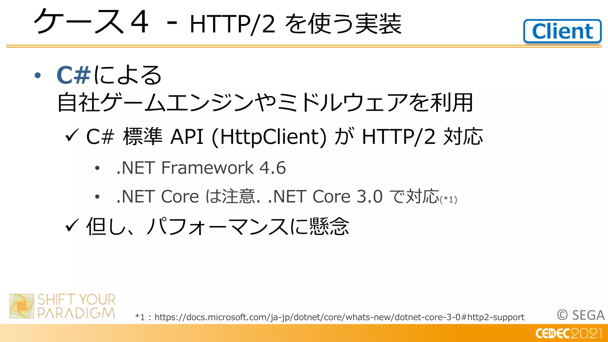 © SEGA
• C#による
自社ゲームエンジンやミドルウェアを利用
 C# 標準 API (HttpClient) が HTTP/2 対応
• .NET Framework 4.6
• .NET Core は注意. .NET Core 3.0 で対応(*1)
 但し、パフォーマンスに懸念
ケース４ - HTTP/2 を使う実装 Client
*1 : https://docs.microsoft.com/ja-jp/dotnet/core/whats-new/dotnet-core-3-0#http2-support
 