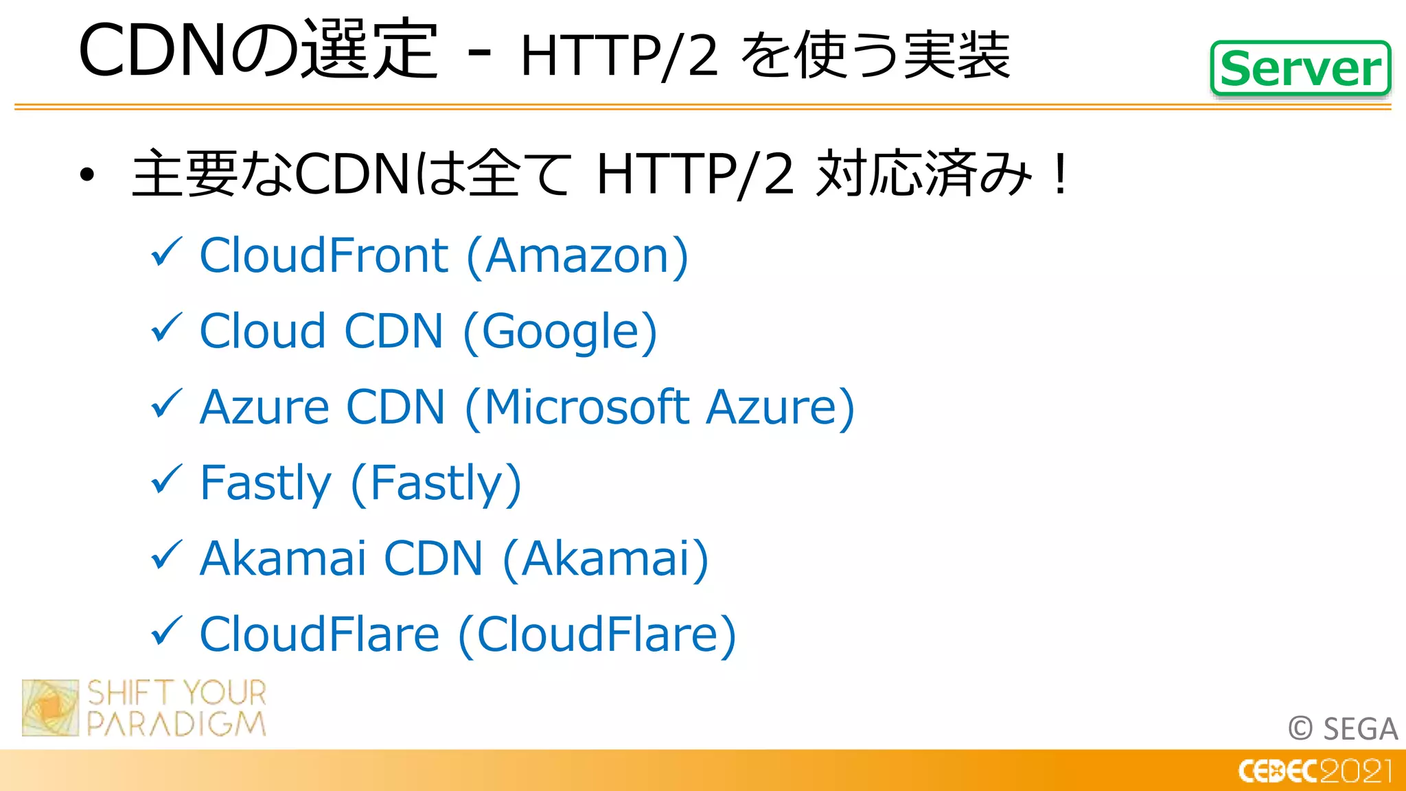© SEGA
• 主要なCDNは全て HTTP/2 対応済み！
 CloudFront (Amazon)
 Cloud CDN (Google)
 Azure CDN (Microsoft Azure)
 Fastly (Fastly)
 Akamai CDN (Akamai)
 CloudFlare (CloudFlare)
CDNの選定 - HTTP/2 を使う実装 Server
 