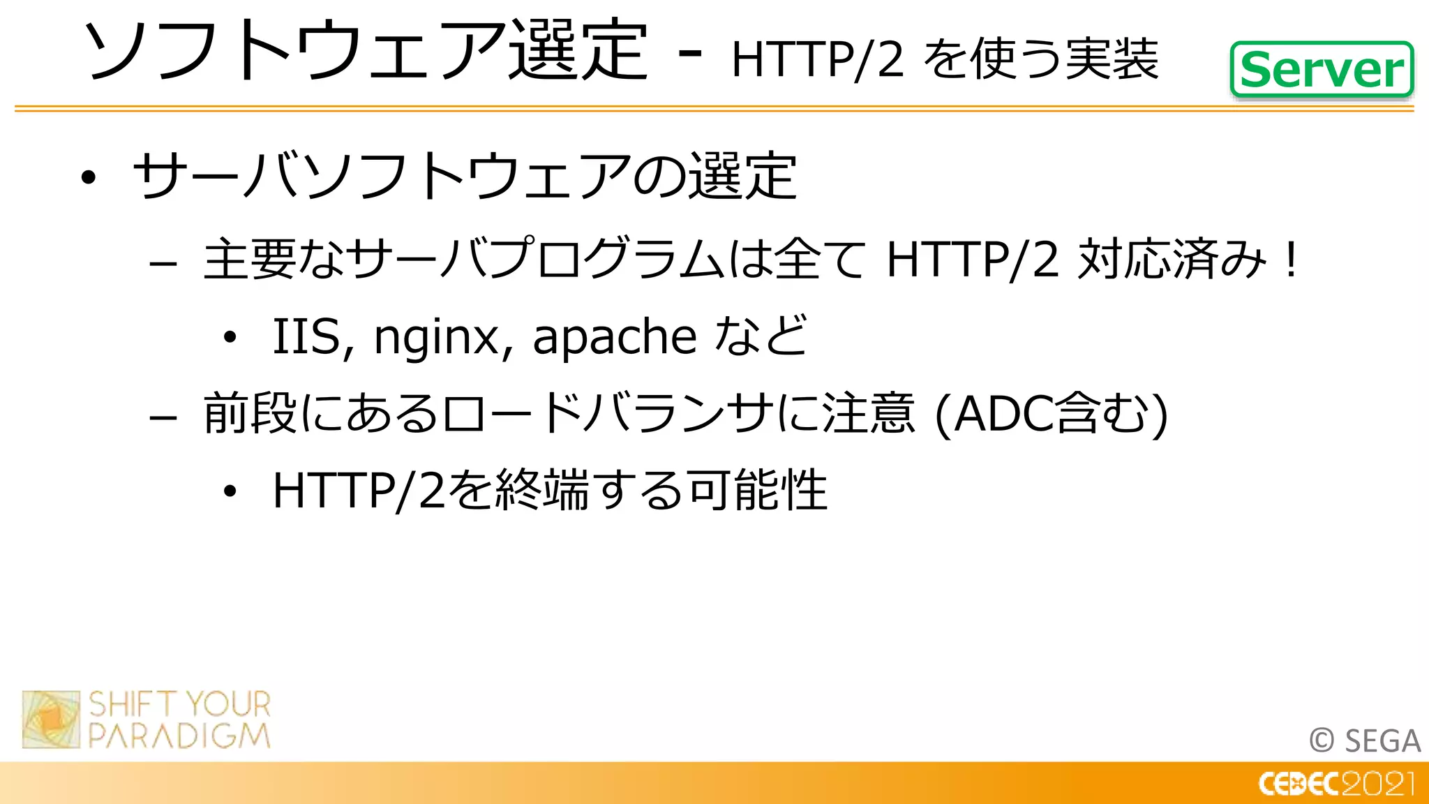 © SEGA
• サーバソフトウェアの選定
– 主要なサーバプログラムは全て HTTP/2 対応済み！
• IIS, nginx, apache など
– 前段にあるロードバランサに注意 (ADC含む)
• HTTP/2を終端する可能性
ソフトウェア選定 - HTTP/2 を使う実装 Server
 