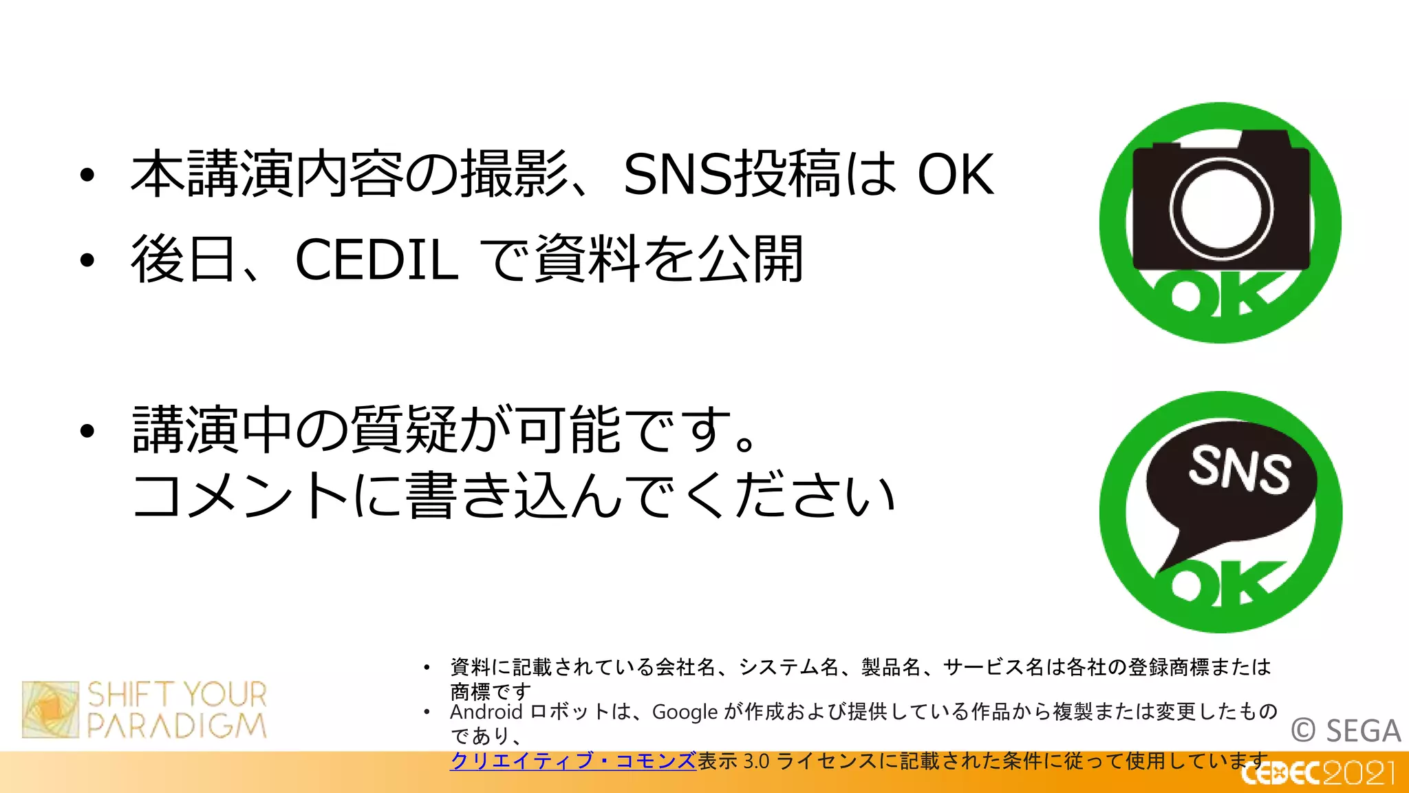 © SEGA
• 本講演内容の撮影、SNS投稿は OK
• 後日、CEDIL で資料を公開
• 講演中の質疑が可能です。
コメントに書き込んでください
• 資料に記載されている会社名、システム名、製品名、サービス名は各社の登録商標または
商標です
• Android ロボットは、Google が作成および提供している作品から複製または変更したもの
であり、
クリエイティブ・コモンズ表示 3.0 ライセンスに記載された条件に従って使用しています
 