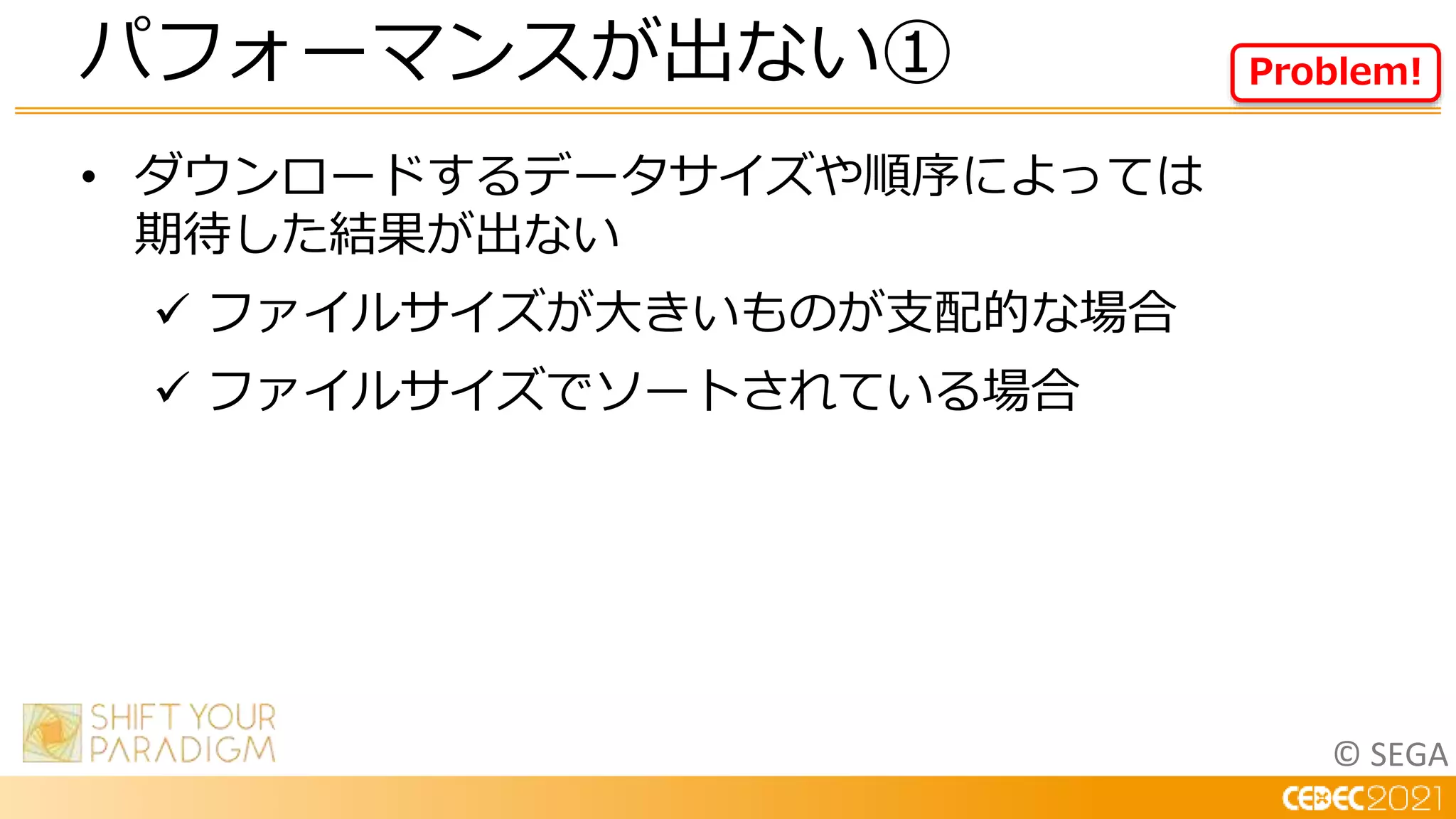 © SEGA
• ダウンロードするデータサイズや順序によっては
期待した結果が出ない
 ファイルサイズが大きいものが支配的な場合
 ファイルサイズでソートされている場合
パフォーマンスが出ない① Problem!
 