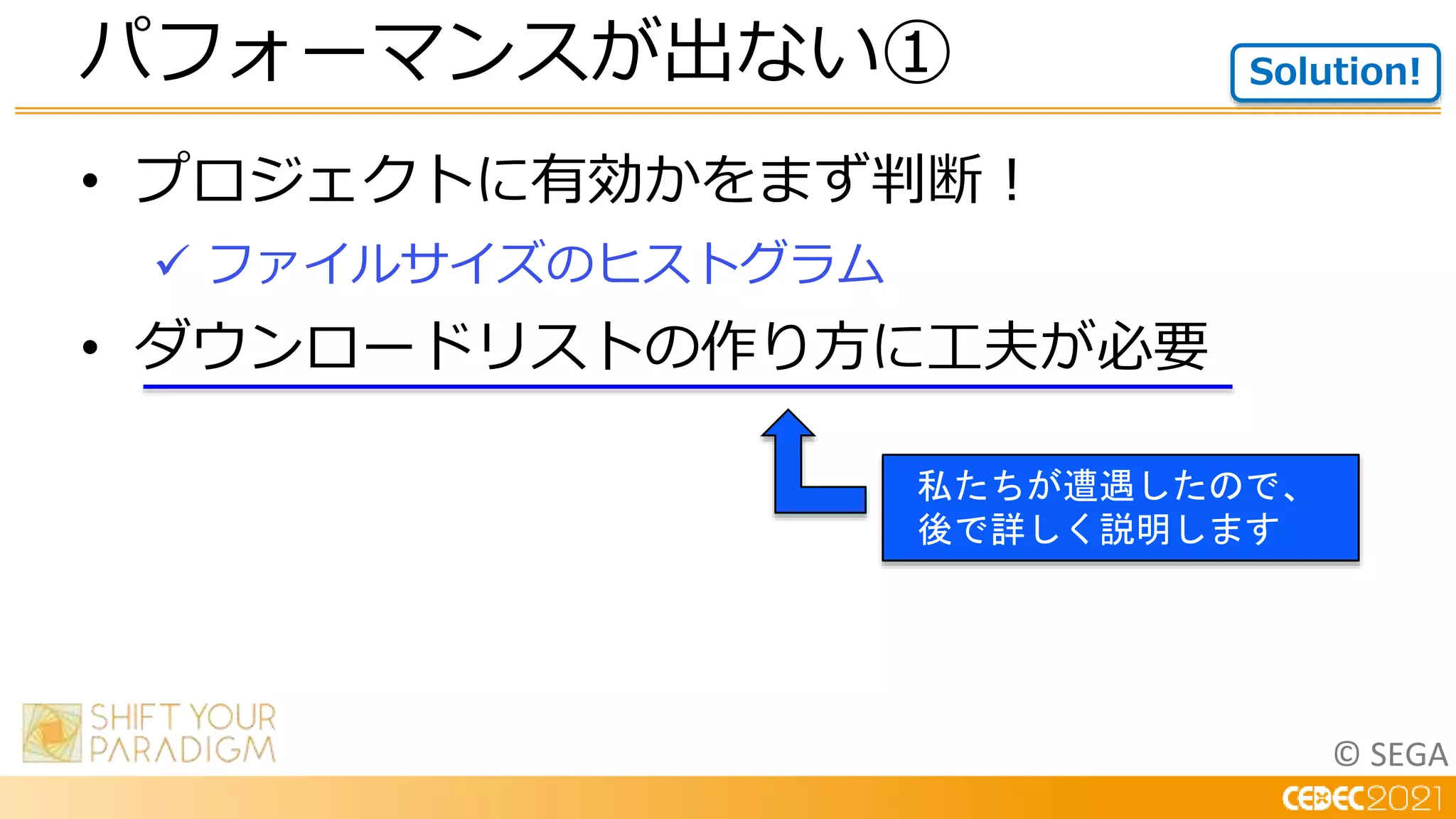 © SEGA
• プロジェクトに有効かをまず判断！
 ファイルサイズのヒストグラム
• ダウンロードリストの作り方に工夫が必要
パフォーマンスが出ない① Solution!
私たちが遭遇したので、
後で詳しく説明します
 