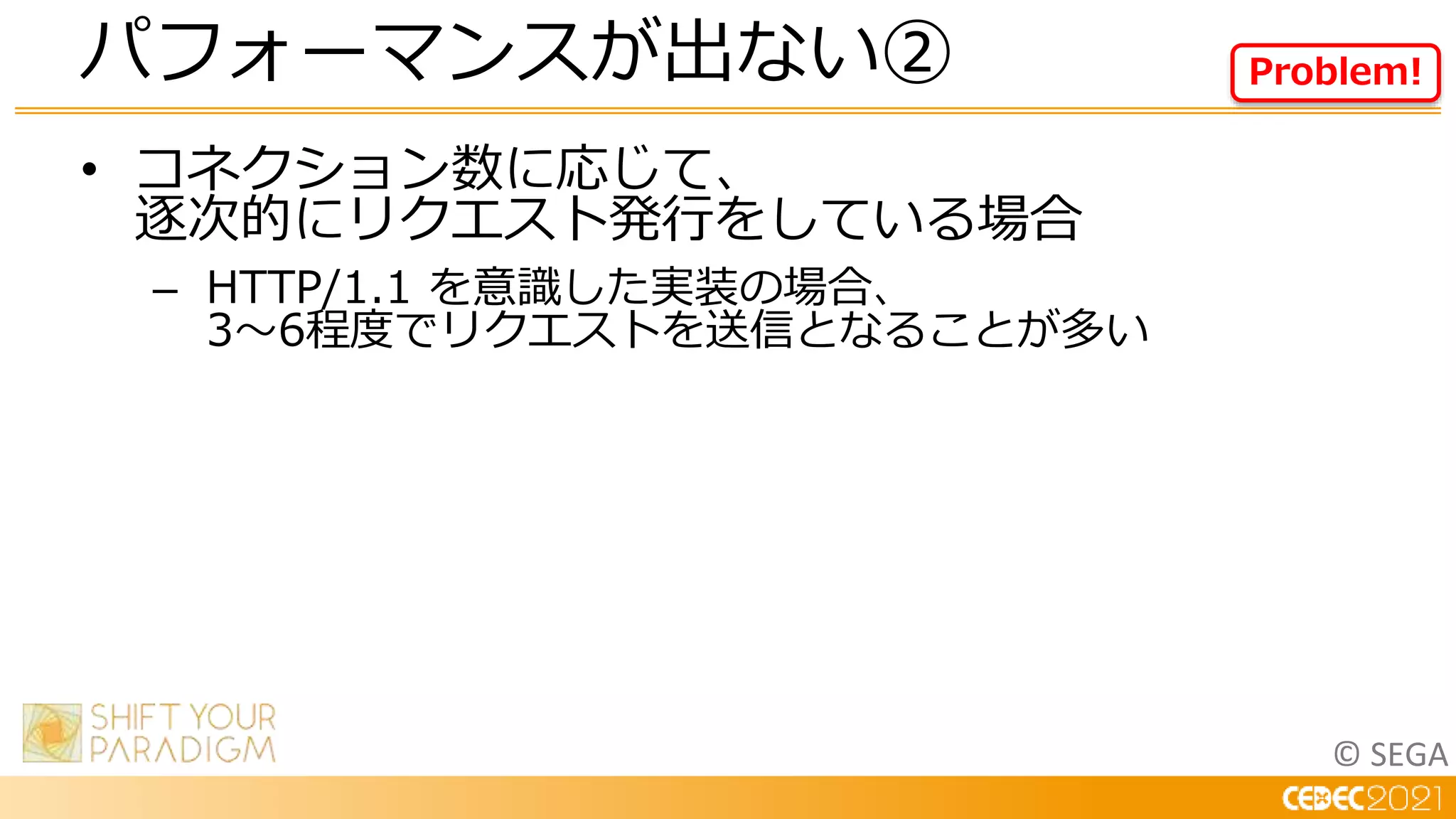 © SEGA
• コネクション数に応じて、
逐次的にリクエスト発行をしている場合
– HTTP/1.1 を意識した実装の場合、
3～6程度でリクエストを送信となることが多い
パフォーマンスが出ない② Problem!
 