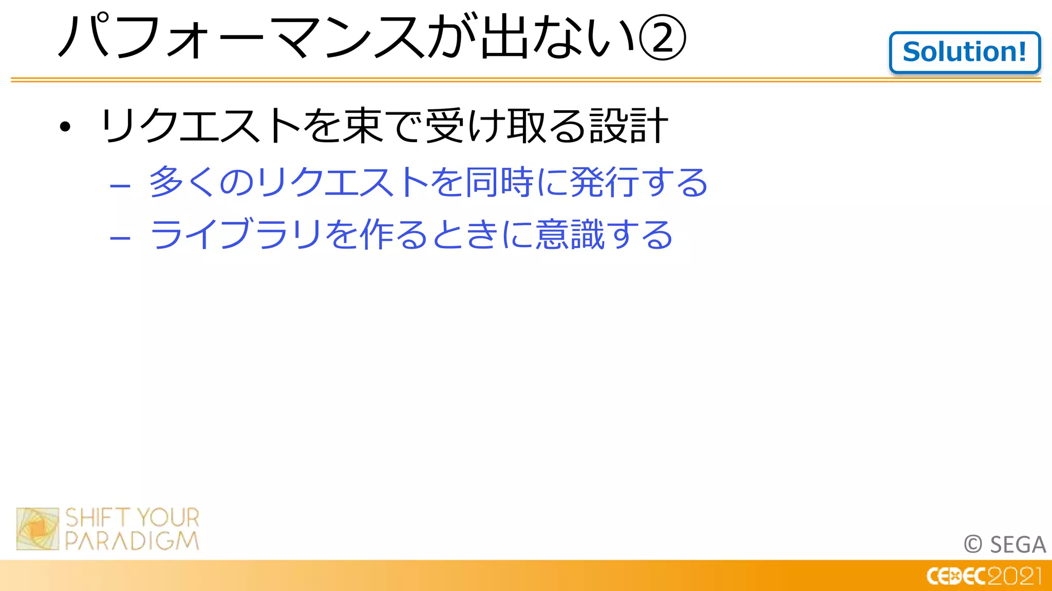 © SEGA
• リクエストを束で受け取る設計
– 多くのリクエストを同時に発行する
– ライブラリを作るときに意識する
パフォーマンスが出ない② Solution!
 