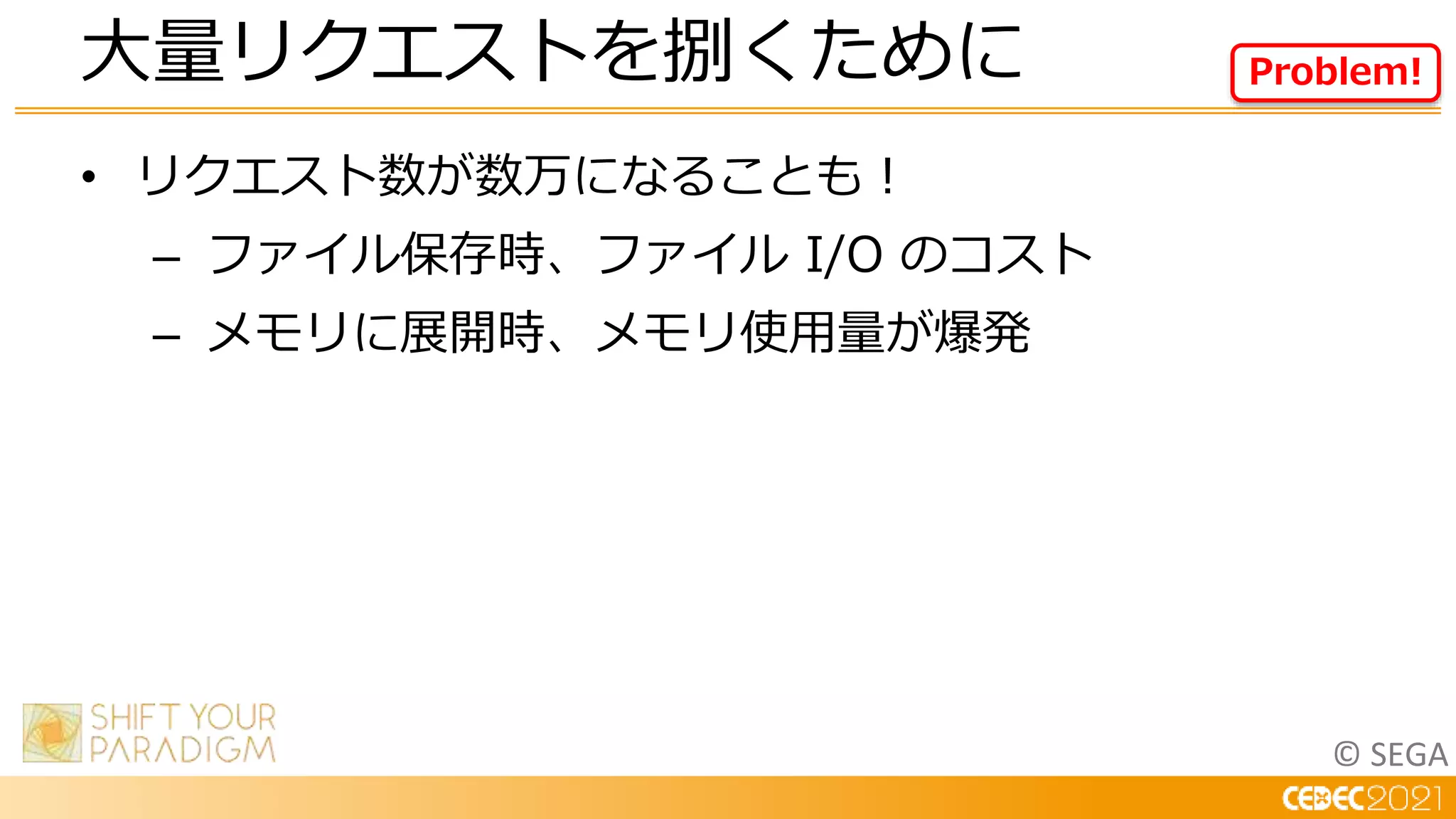 © SEGA
• リクエスト数が数万になることも！
– ファイル保存時、ファイル I/O のコスト
– メモリに展開時、メモリ使用量が爆発
大量リクエストを捌くために Problem!
 