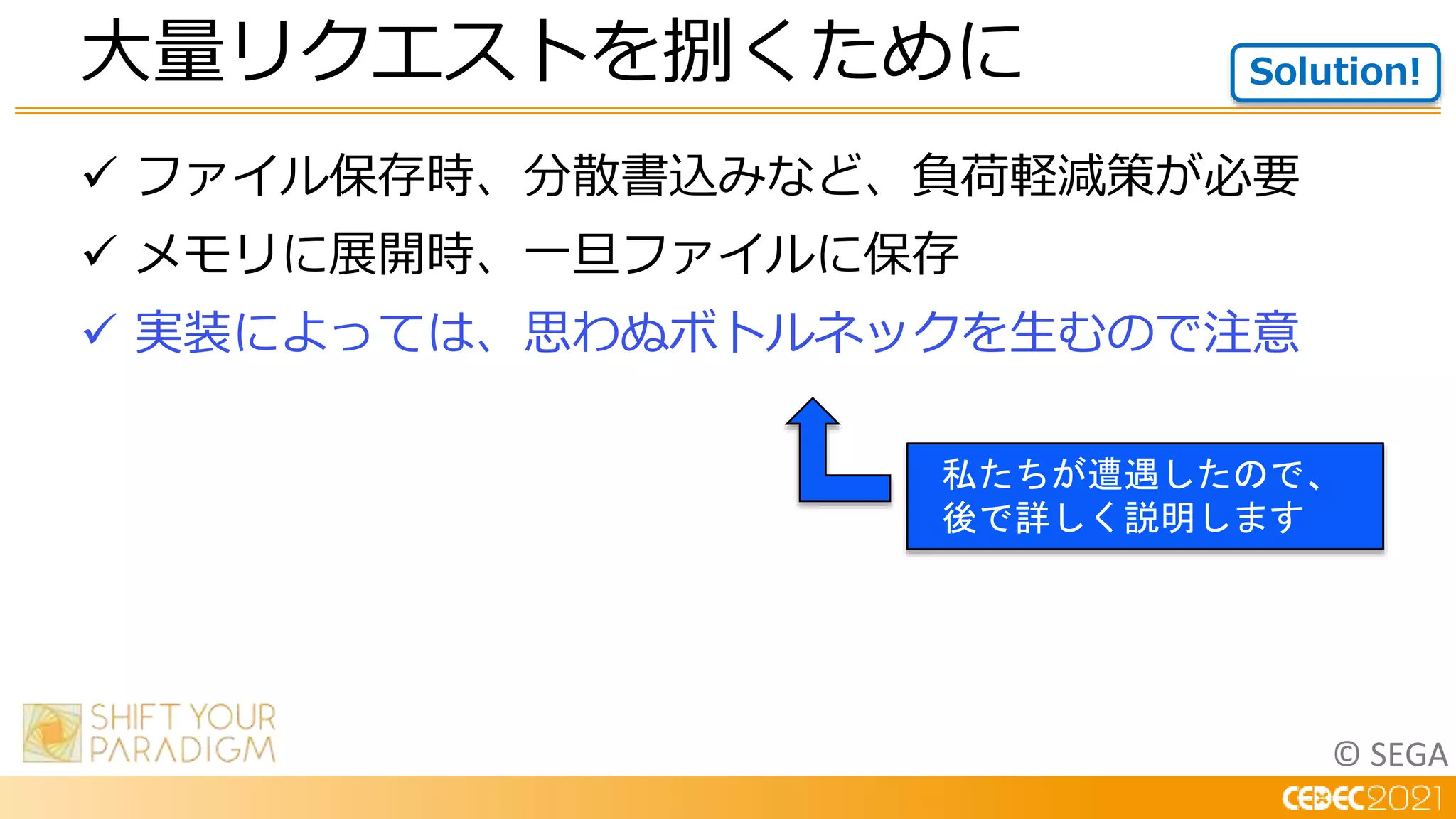 © SEGA
 ファイル保存時、分散書込みなど、負荷軽減策が必要
 メモリに展開時、一旦ファイルに保存
 実装によっては、思わぬボトルネックを生むので注意
大量リクエストを捌くために Solution!
私たちが遭遇したので、
後で詳しく説明します
 