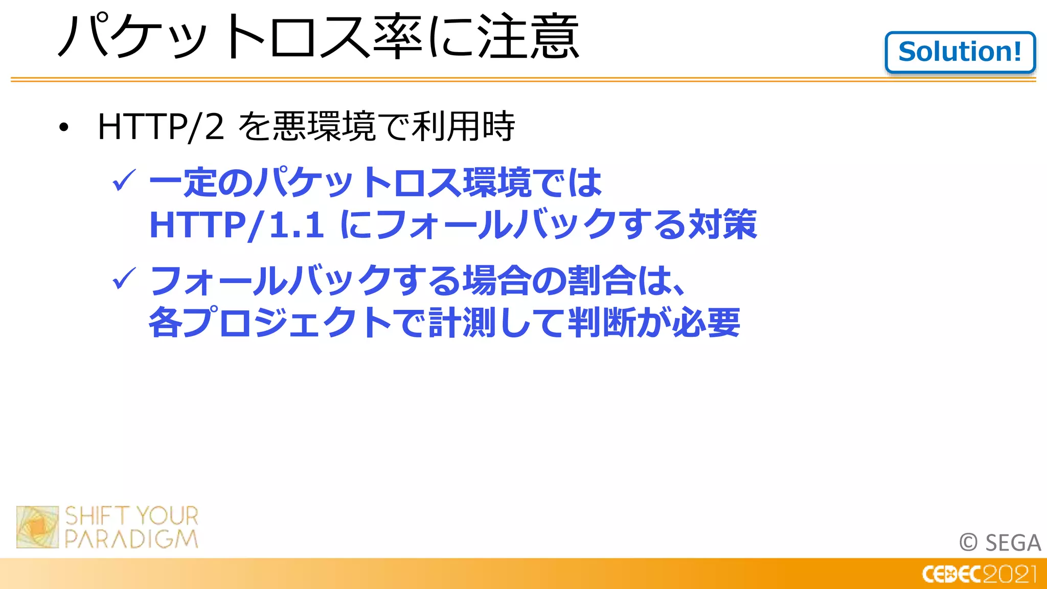 © SEGA
• HTTP/2 を悪環境で利用時
 一定のパケットロス環境では
HTTP/1.1 にフォールバックする対策
 フォールバックする場合の割合は、
各プロジェクトで計測して判断が必要
パケットロス率に注意 Solution!
 