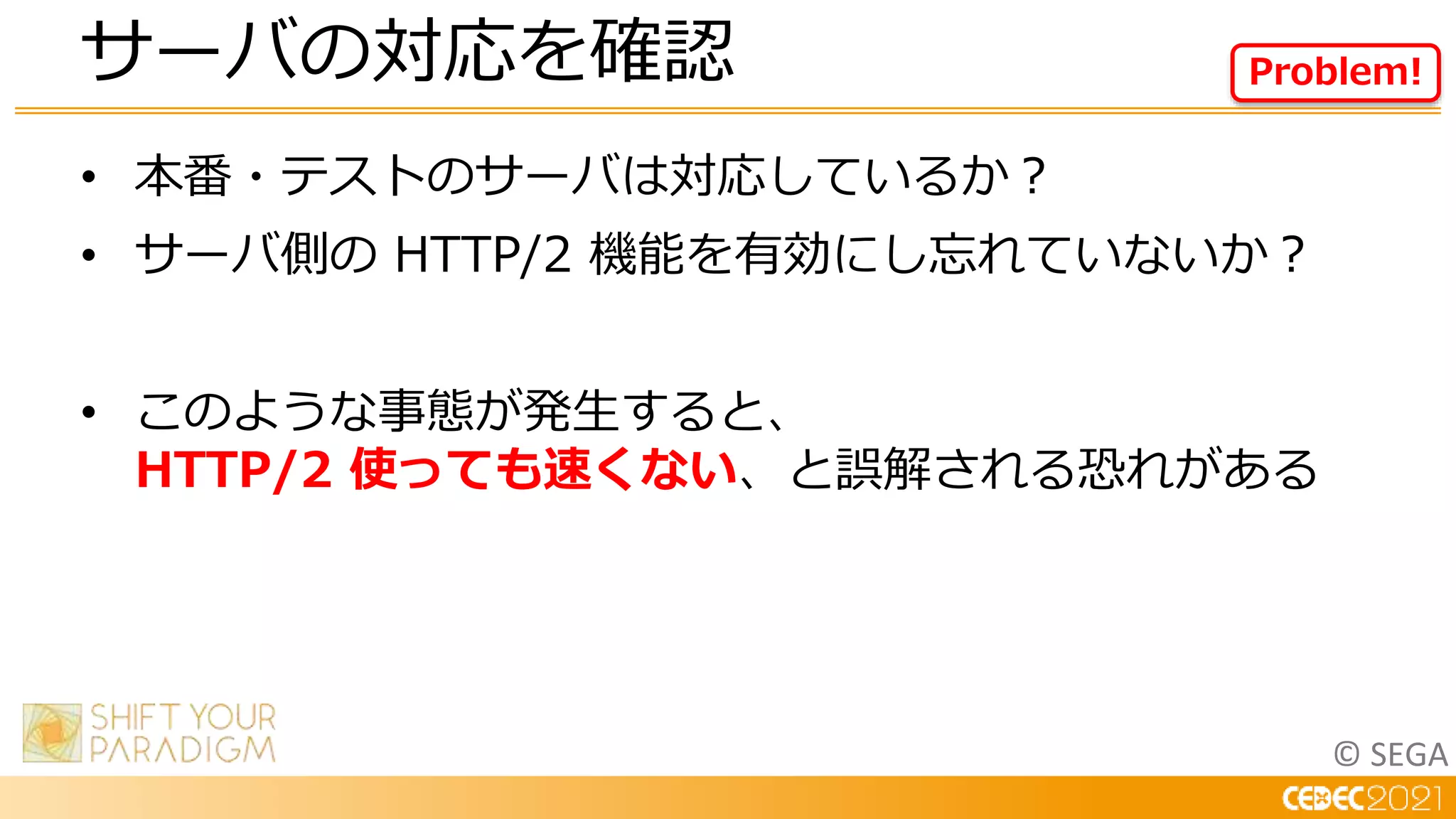 © SEGA
• 本番・テストのサーバは対応しているか？
• サーバ側の HTTP/2 機能を有効にし忘れていないか？
• このような事態が発生すると、
HTTP/2 使っても速くない、と誤解される恐れがある
サーバの対応を確認 Problem!
 