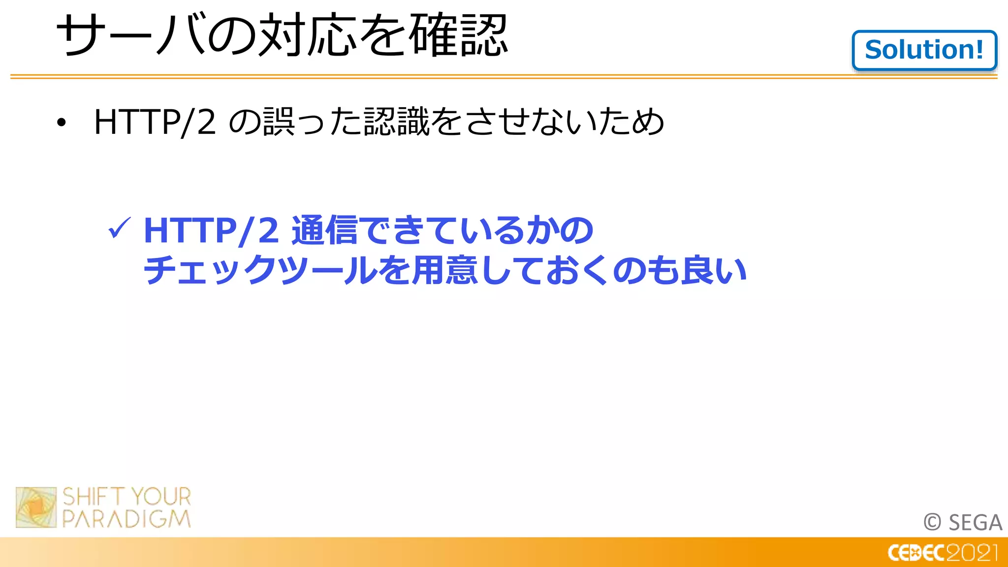 © SEGA
• HTTP/2 の誤った認識をさせないため
 HTTP/2 通信できているかの
チェックツールを用意しておくのも良い
サーバの対応を確認 Solution!
 