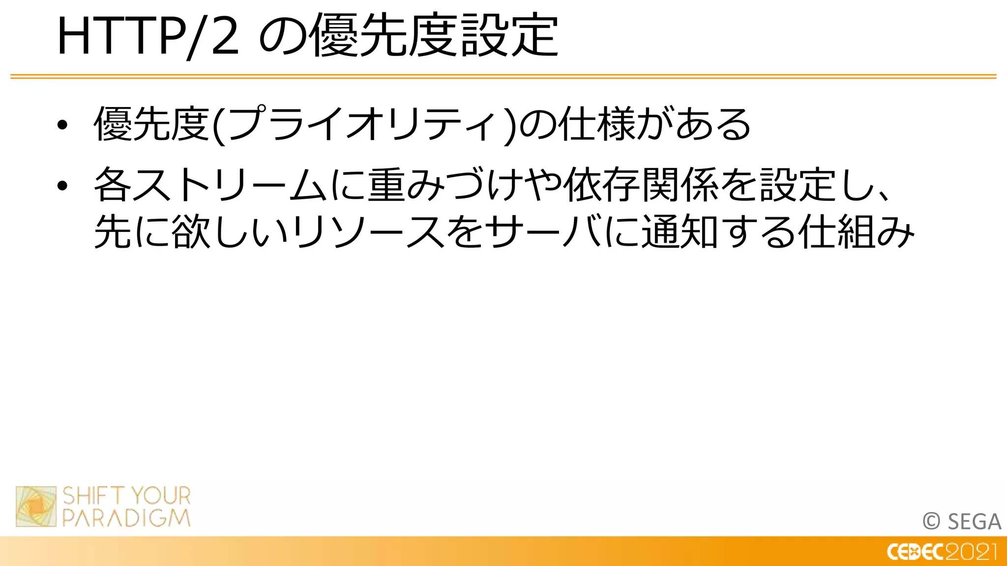 © SEGA
• 優先度(プライオリティ)の仕様がある
• 各ストリームに重みづけや依存関係を設定し、
先に欲しいリソースをサーバに通知する仕組み
HTTP/2 の優先度設定
 
