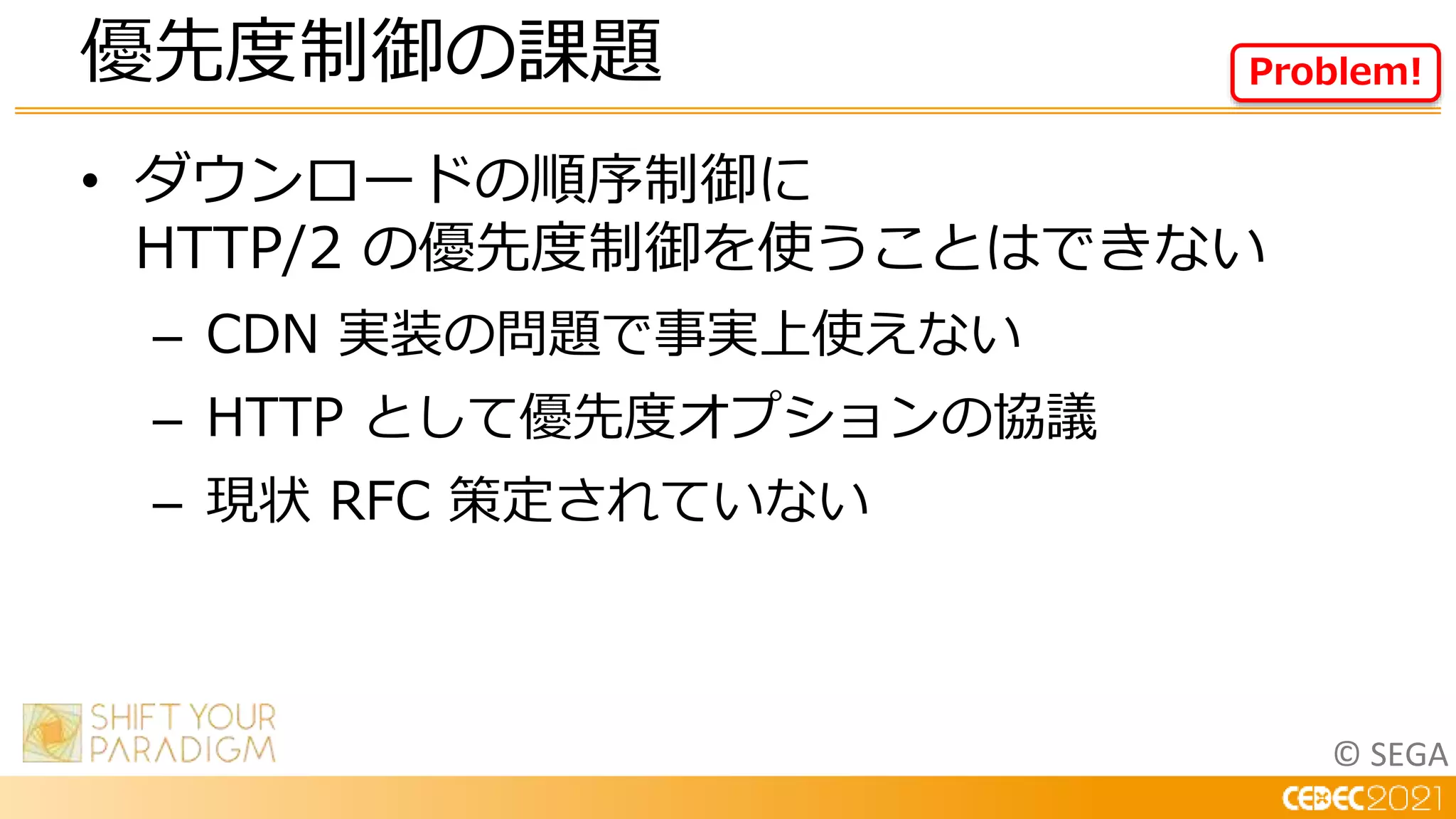 © SEGA
• ダウンロードの順序制御に
HTTP/2 の優先度制御を使うことはできない
– CDN 実装の問題で事実上使えない
– HTTP として優先度オプションの協議
– 現状 RFC 策定されていない
優先度制御の課題 Problem!
 