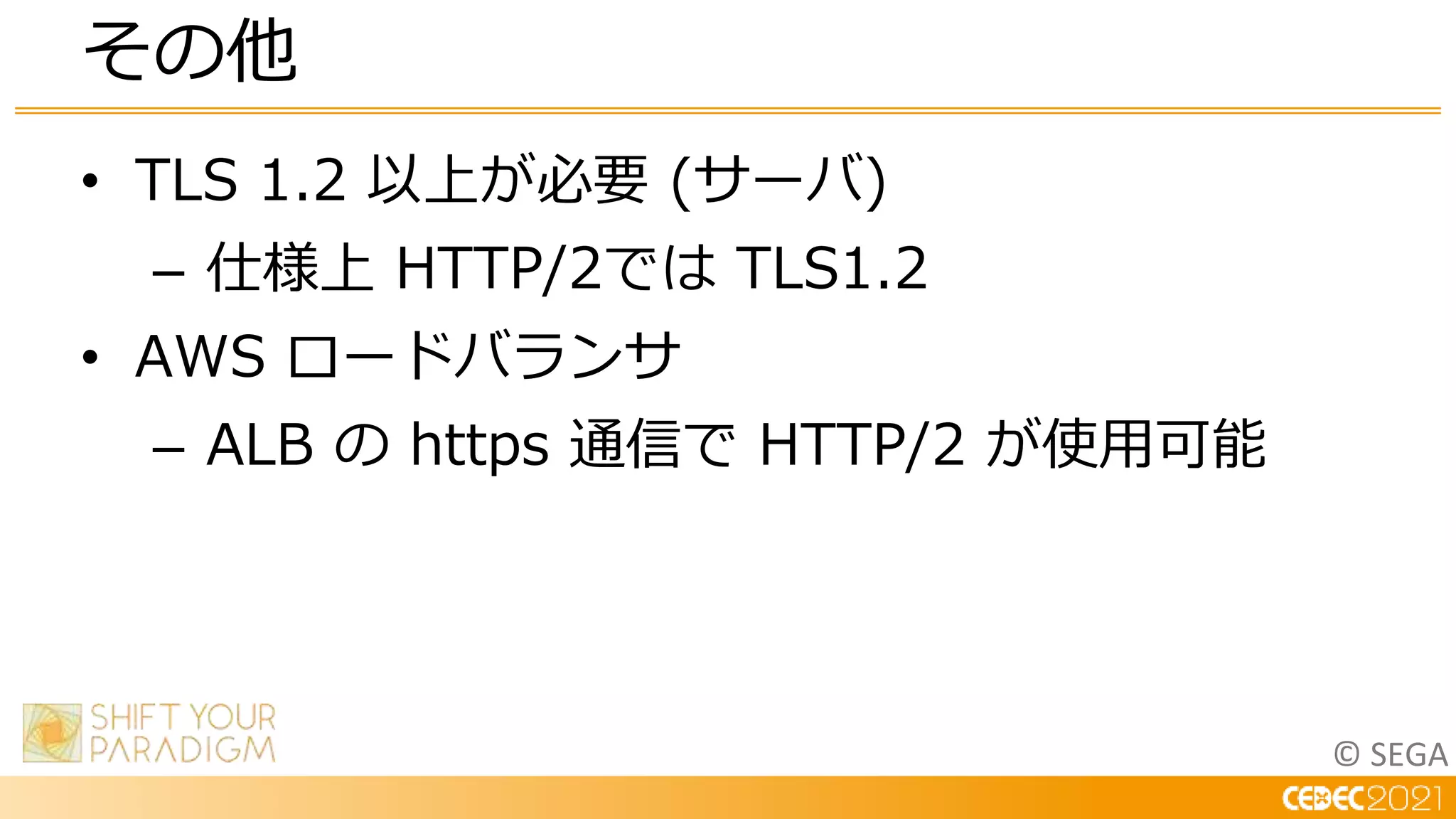 © SEGA
• TLS 1.2 以上が必要 (サーバ)
– 仕様上 HTTP/2では TLS1.2
• AWS ロードバランサ
– ALB の https 通信で HTTP/2 が使用可能
その他
 