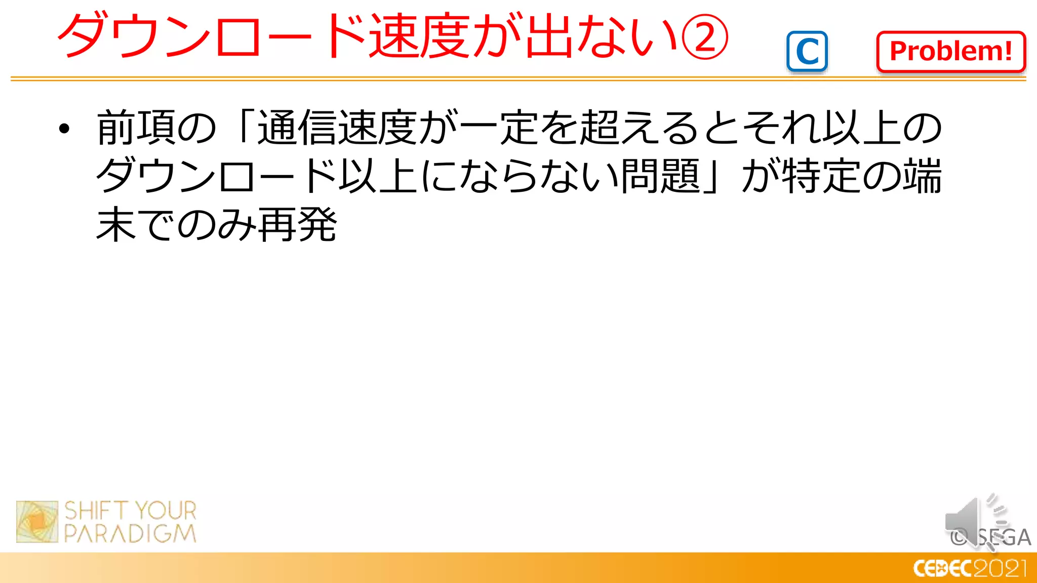 © SEGA
• 前項の「通信速度が一定を超えるとそれ以上の
ダウンロード以上にならない問題」が特定の端
末でのみ再発
ダウンロード速度が出ない② Problem!
C
 