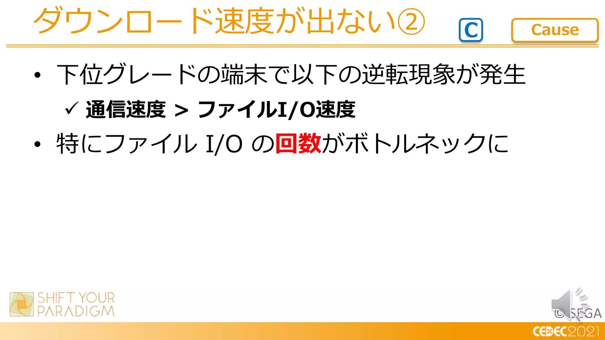 © SEGA
• 下位グレードの端末で以下の逆転現象が発生
 通信速度 > ファイルI/O速度
• 特にファイル I/O の回数がボトルネックに
ダウンロード速度が出ない② C Cause
 