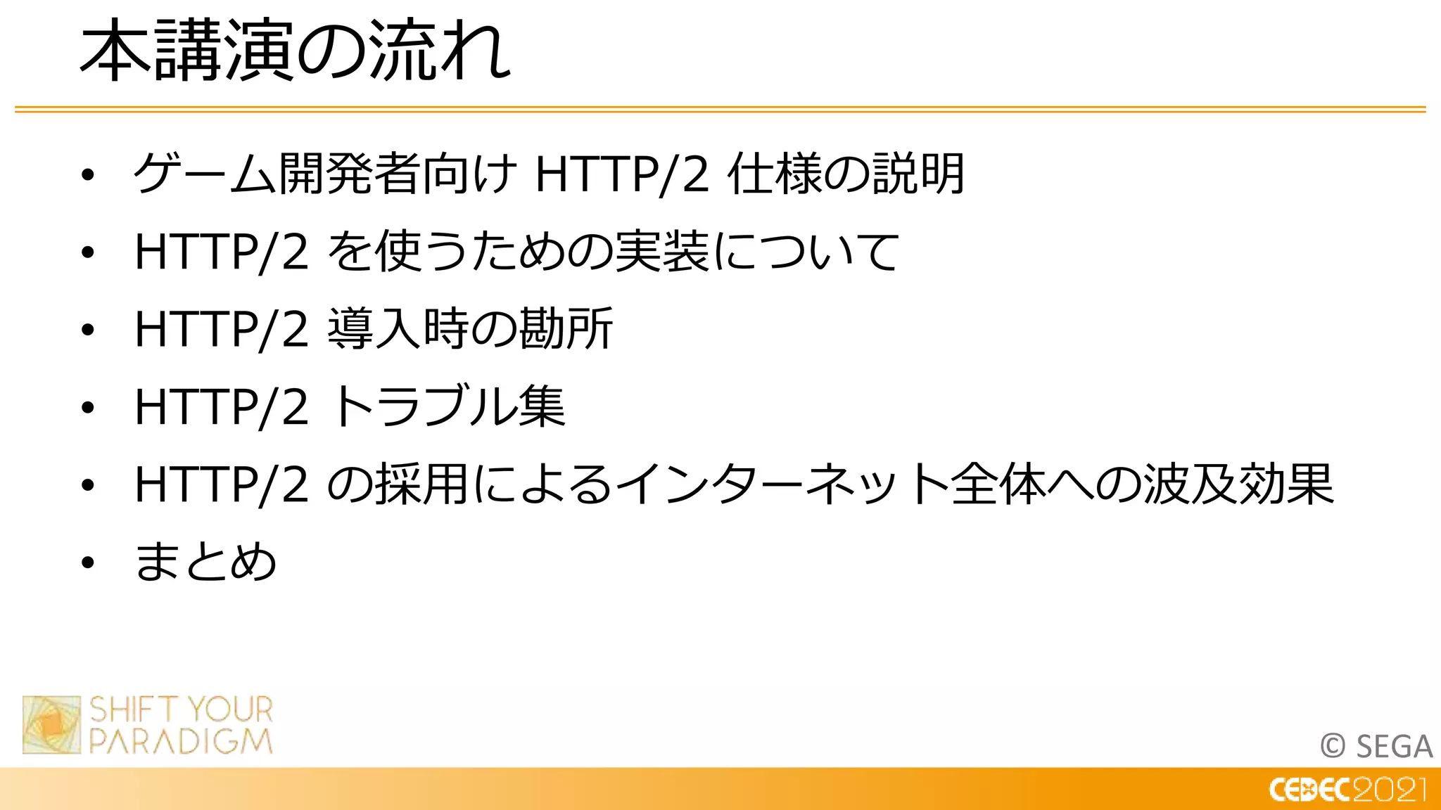 © SEGA
• ゲーム開発者向け HTTP/2 仕様の説明
• HTTP/2 を使うための実装について
• HTTP/2 導入時の勘所
• HTTP/2 トラブル集
• HTTP/2 の採用によるインターネット全体への波及効果
• まとめ
本講演の流れ
 