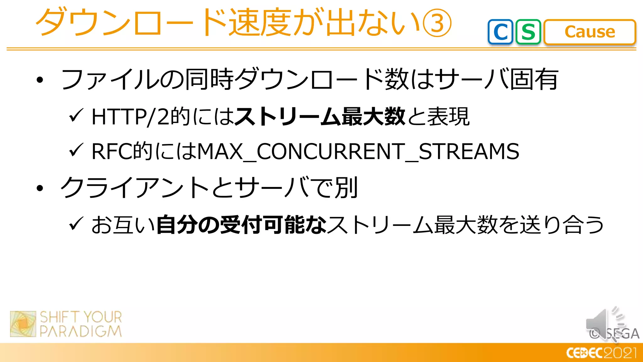 © SEGA
• ファイルの同時ダウンロード数はサーバ固有
 HTTP/2的にはストリーム最大数と表現
 RFC的にはMAX_CONCURRENT_STREAMS
• クライアントとサーバで別
 お互い自分の受付可能なストリーム最大数を送り合う
ダウンロード速度が出ない③ C S Cause
 