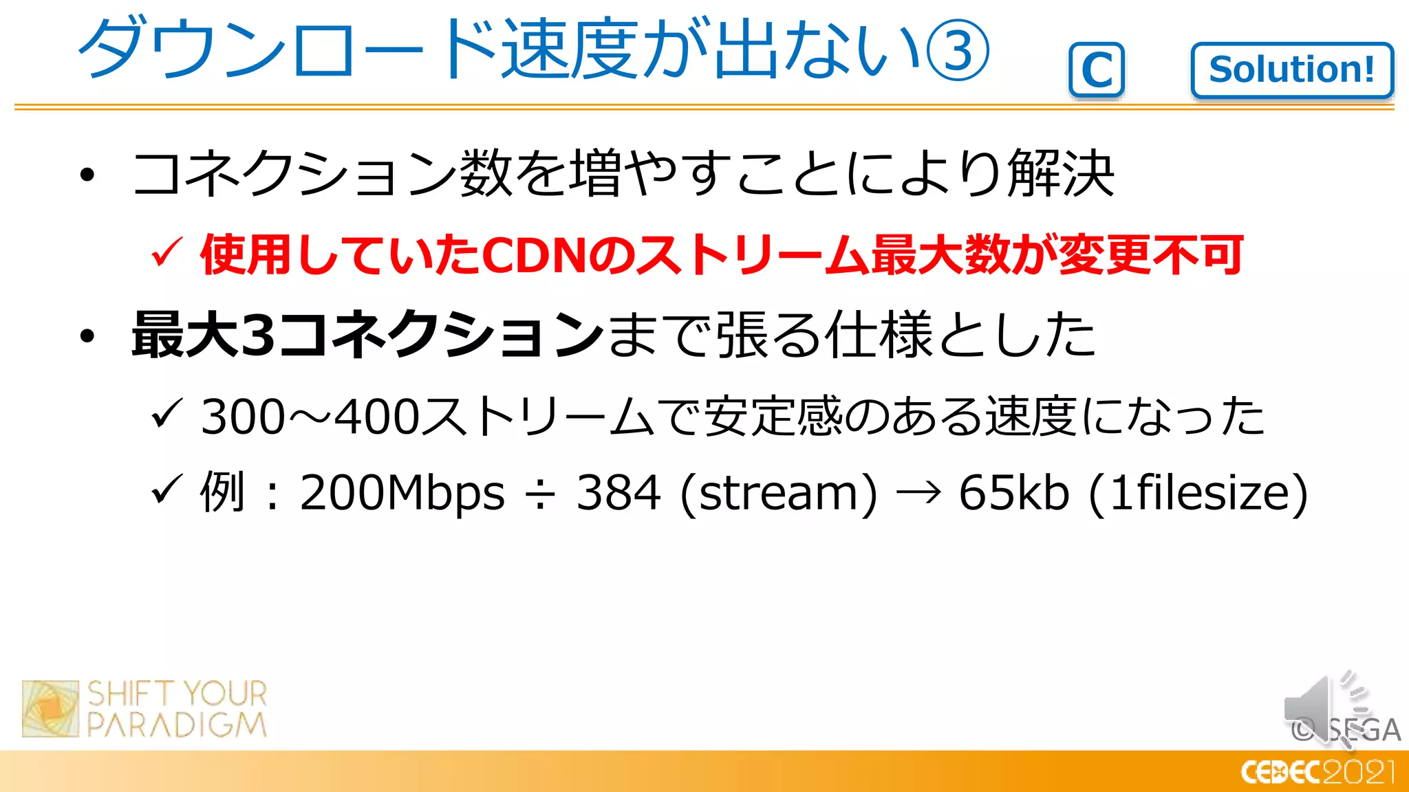 © SEGA
• コネクション数を増やすことにより解決
 使用していたCDNのストリーム最大数が変更不可
• 最大3コネクションまで張る仕様とした
 300～400ストリームで安定感のある速度になった
 例 : 200Mbps ÷ 384 (stream) → 65kb (1filesize)
ダウンロード速度が出ない③ Solution!
C
 