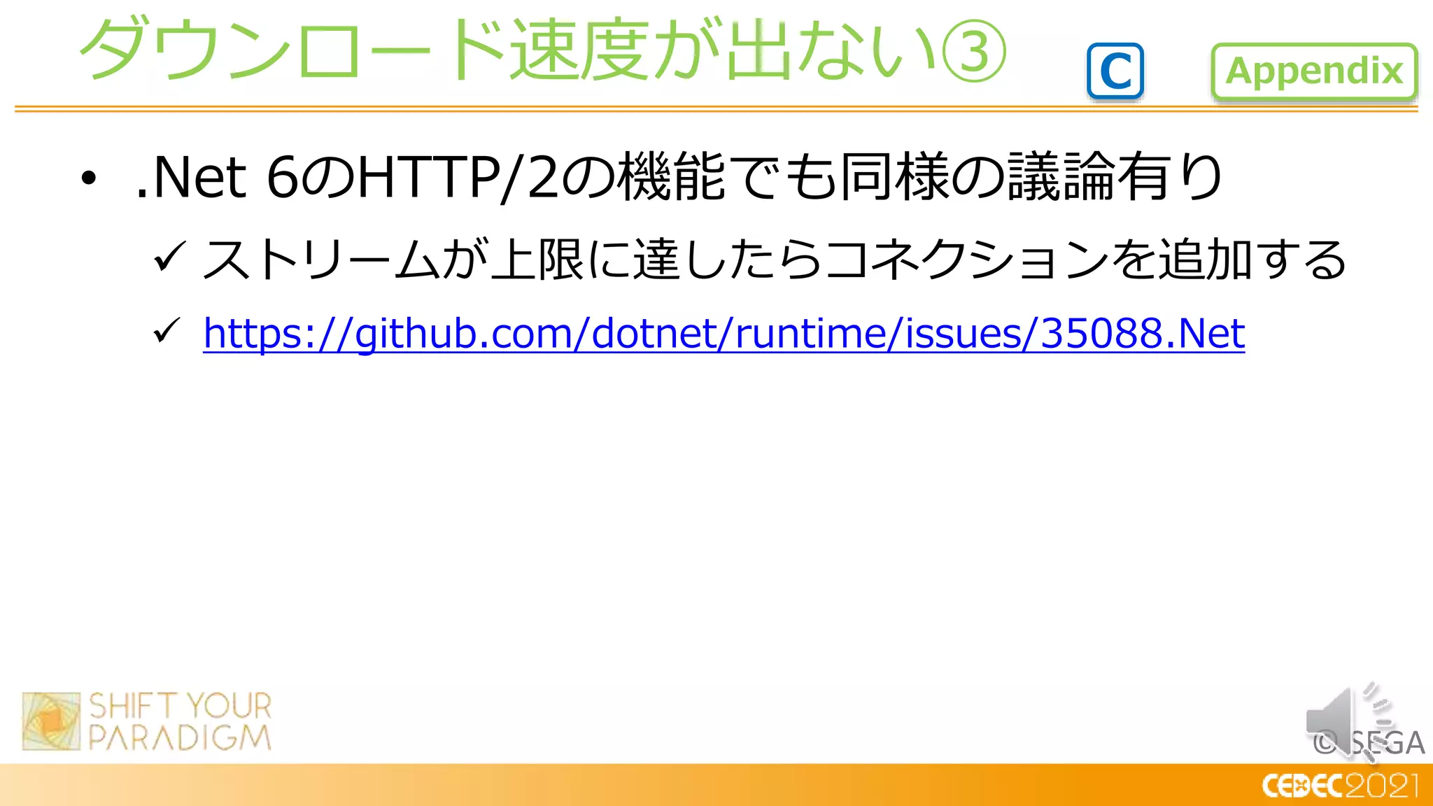 © SEGA
• .Net 6のHTTP/2の機能でも同様の議論有り
 ストリームが上限に達したらコネクションを追加する
 https://github.com/dotnet/runtime/issues/35088.Net
ダウンロード速度が出ない③ Appendix
C
 