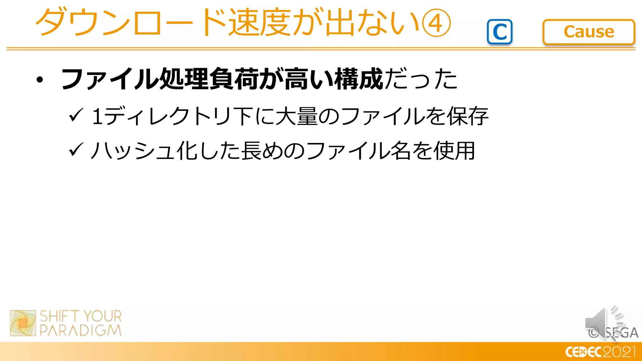 © SEGA
• ファイル処理負荷が高い構成だった
 1ディレクトリ下に大量のファイルを保存
 ハッシュ化した長めのファイル名を使用
ダウンロード速度が出ない④ C Cause
 