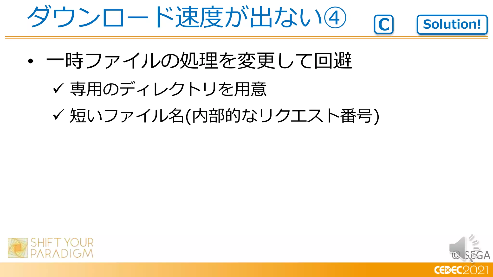 © SEGA
• 一時ファイルの処理を変更して回避
 専用のディレクトリを用意
 短いファイル名(内部的なリクエスト番号)
ダウンロード速度が出ない④ Solution!
C
 