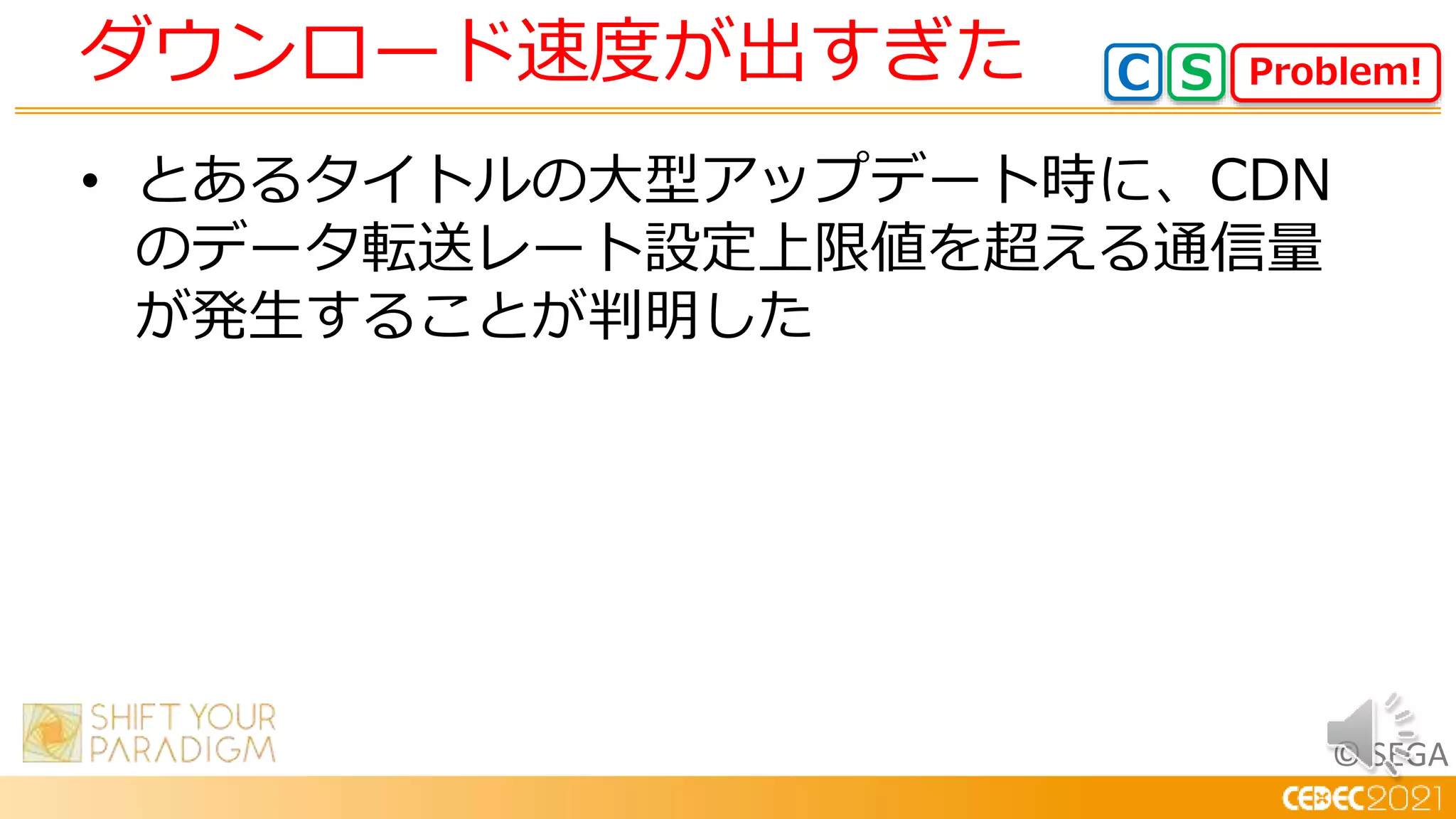 © SEGA
• とあるタイトルの大型アップデート時に、CDN
のデータ転送レート設定上限値を超える通信量
が発生することが判明した
ダウンロード速度が出すぎた Problem!
C S
 