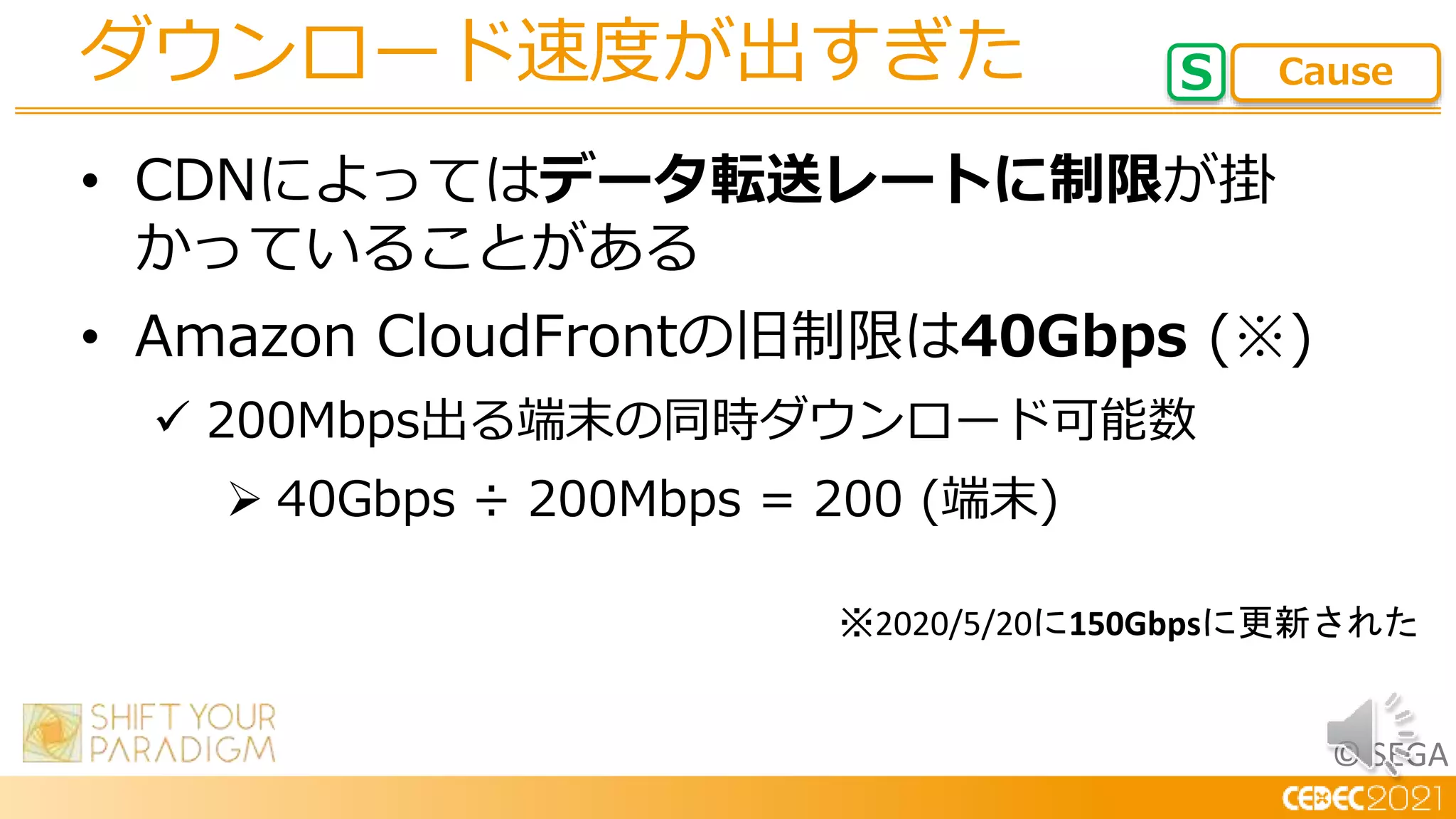 © SEGA
• CDNによってはデータ転送レートに制限が掛
かっていることがある
• Amazon CloudFrontの旧制限は40Gbps (※)
 200Mbps出る端末の同時ダウンロード可能数
 40Gbps ÷ 200Mbps = 200 (端末)
ダウンロード速度が出すぎた S Cause
※2020/5/20に150Gbpsに更新された
 