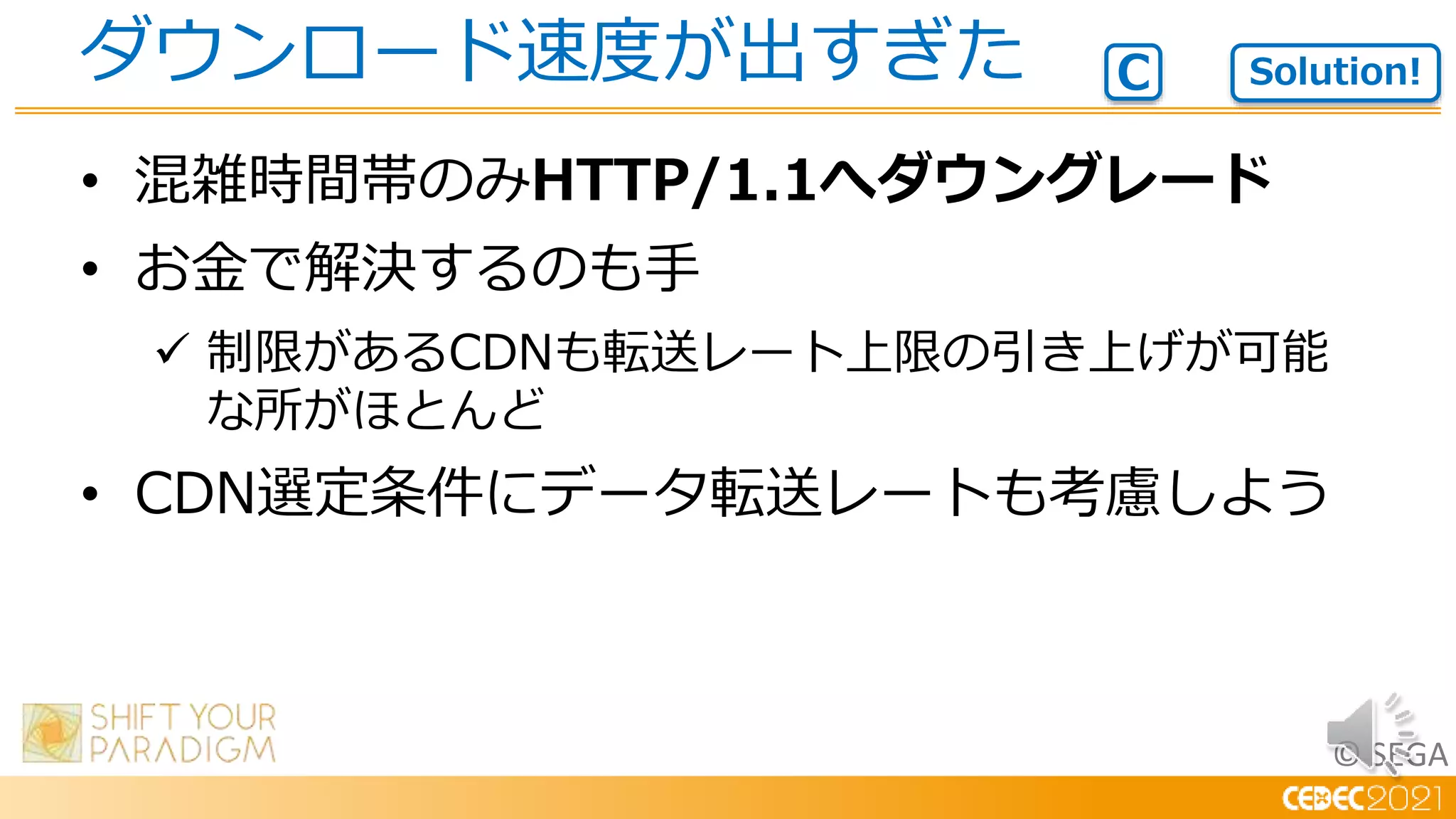 © SEGA
• 混雑時間帯のみHTTP/1.1へダウングレード
• お金で解決するのも手
 制限があるCDNも転送レート上限の引き上げが可能
な所がほとんど
• CDN選定条件にデータ転送レートも考慮しよう
ダウンロード速度が出すぎた Solution!
C
 