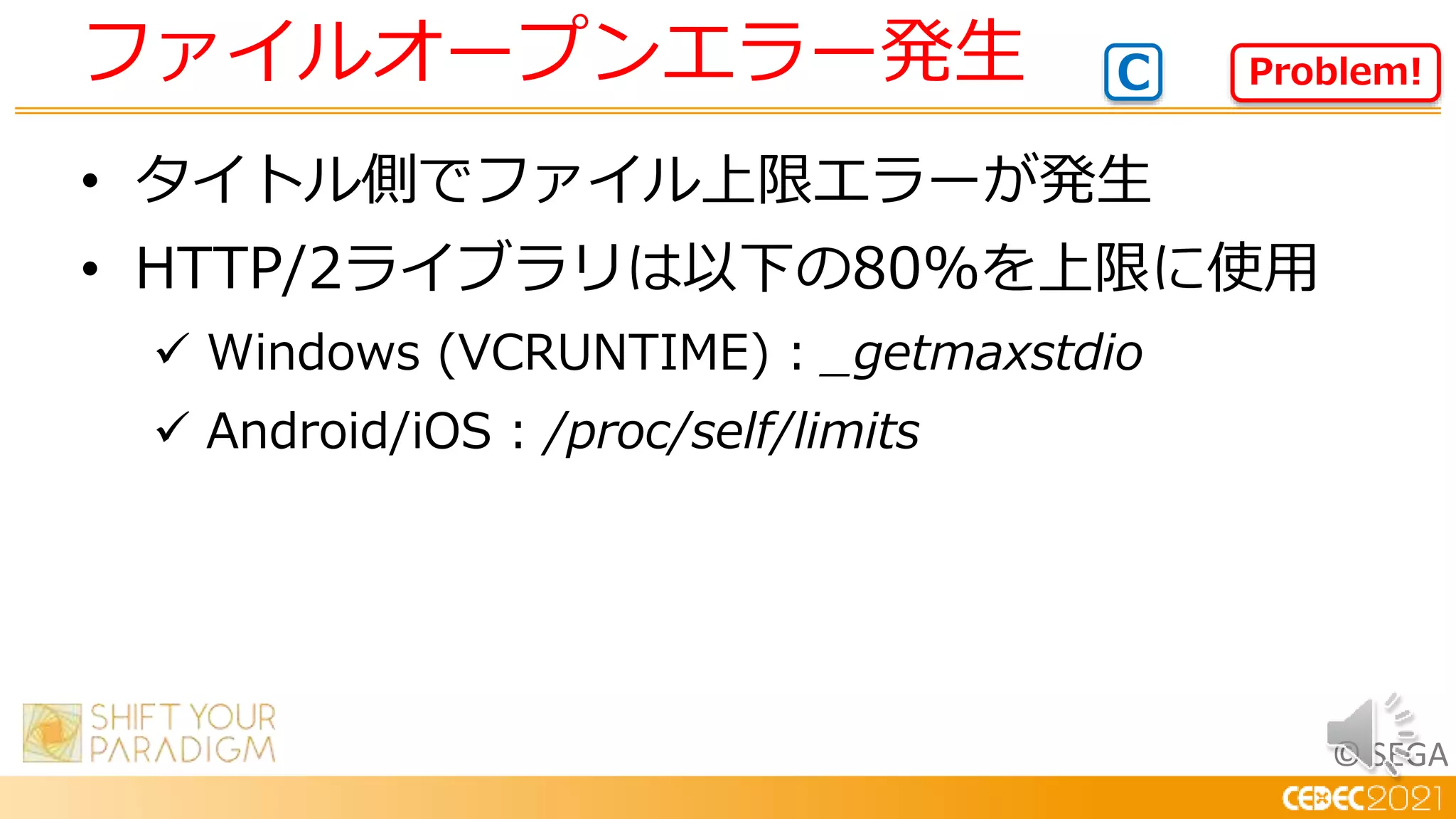 © SEGA
• タイトル側でファイル上限エラーが発生
• HTTP/2ライブラリは以下の80%を上限に使用
 Windows (VCRUNTIME) : _getmaxstdio
 Android/iOS : /proc/self/limits
ファイルオープンエラー発生 Problem!
C
 