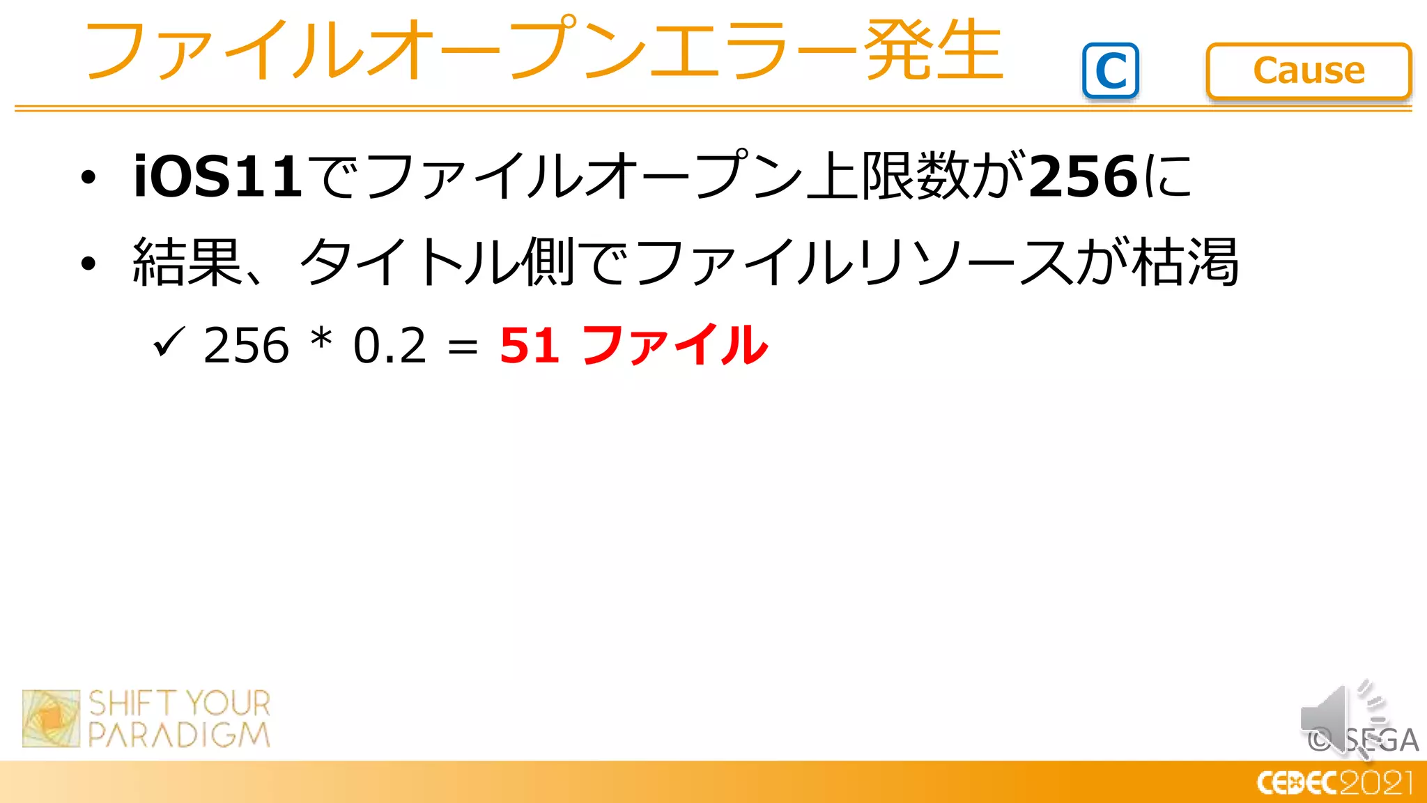 © SEGA
• iOS11でファイルオープン上限数が256に
• 結果、タイトル側でファイルリソースが枯渇
 256 * 0.2 = 51 ファイル
ファイルオープンエラー発生 C Cause
 