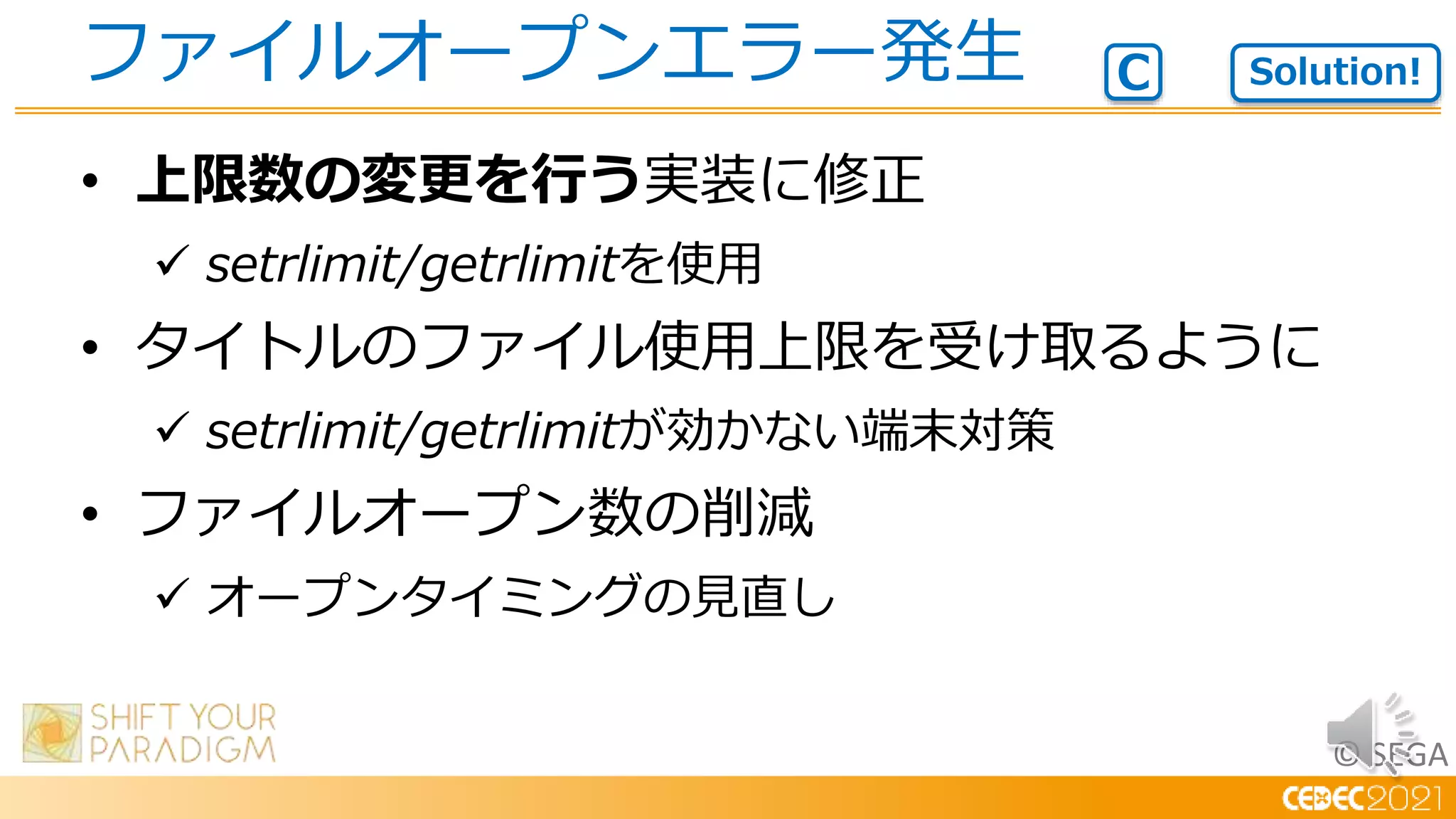 © SEGA
• 上限数の変更を行う実装に修正
 setrlimit/getrlimitを使用
• タイトルのファイル使用上限を受け取るように
 setrlimit/getrlimitが効かない端末対策
• ファイルオープン数の削減
 オープンタイミングの見直し
ファイルオープンエラー発生 Solution!
C
 