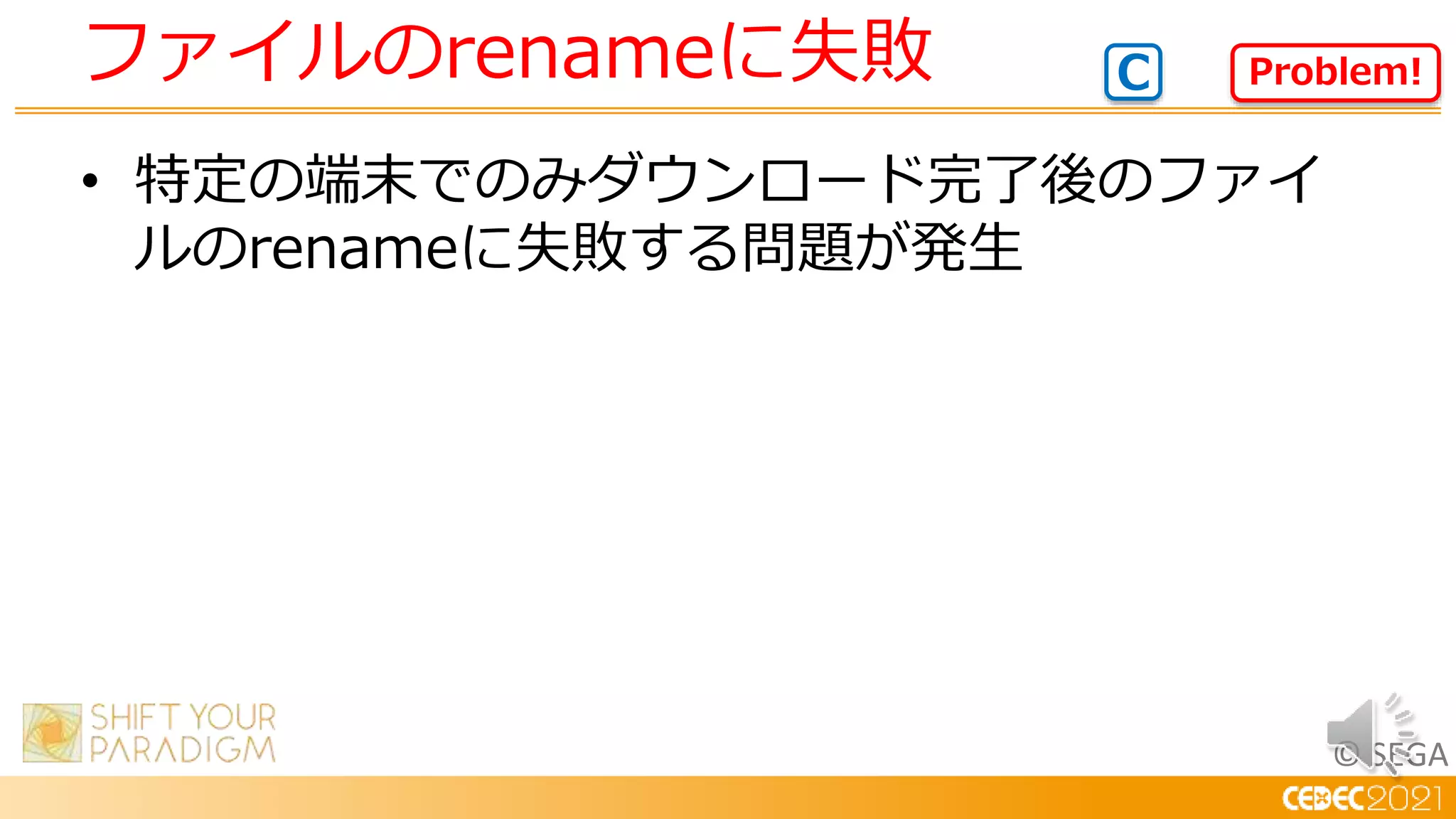 © SEGA
• 特定の端末でのみダウンロード完了後のファイ
ルのrenameに失敗する問題が発生
ファイルのrenameに失敗 Problem!
C
 