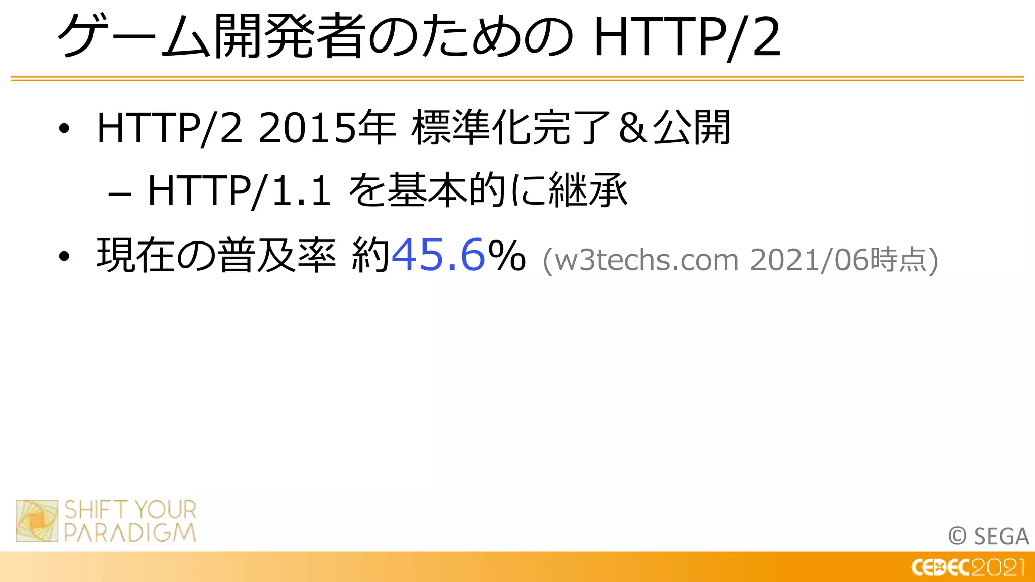 © SEGA
• HTTP/2 2015年 標準化完了＆公開
– HTTP/1.1 を基本的に継承
• 現在の普及率 約45.6% (w3techs.com 2021/06時点)
ゲーム開発者のための HTTP/2
 