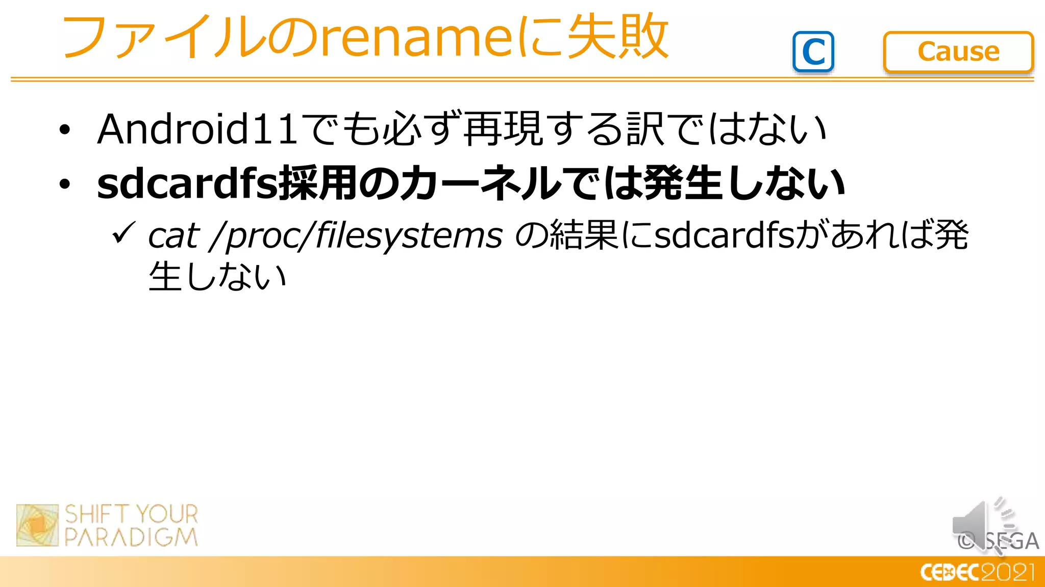 © SEGA
• Android11でも必ず再現する訳ではない
• sdcardfs採用のカーネルでは発生しない
 cat /proc/filesystems の結果にsdcardfsがあれば発
生しない
ファイルのrenameに失敗 C Cause
 