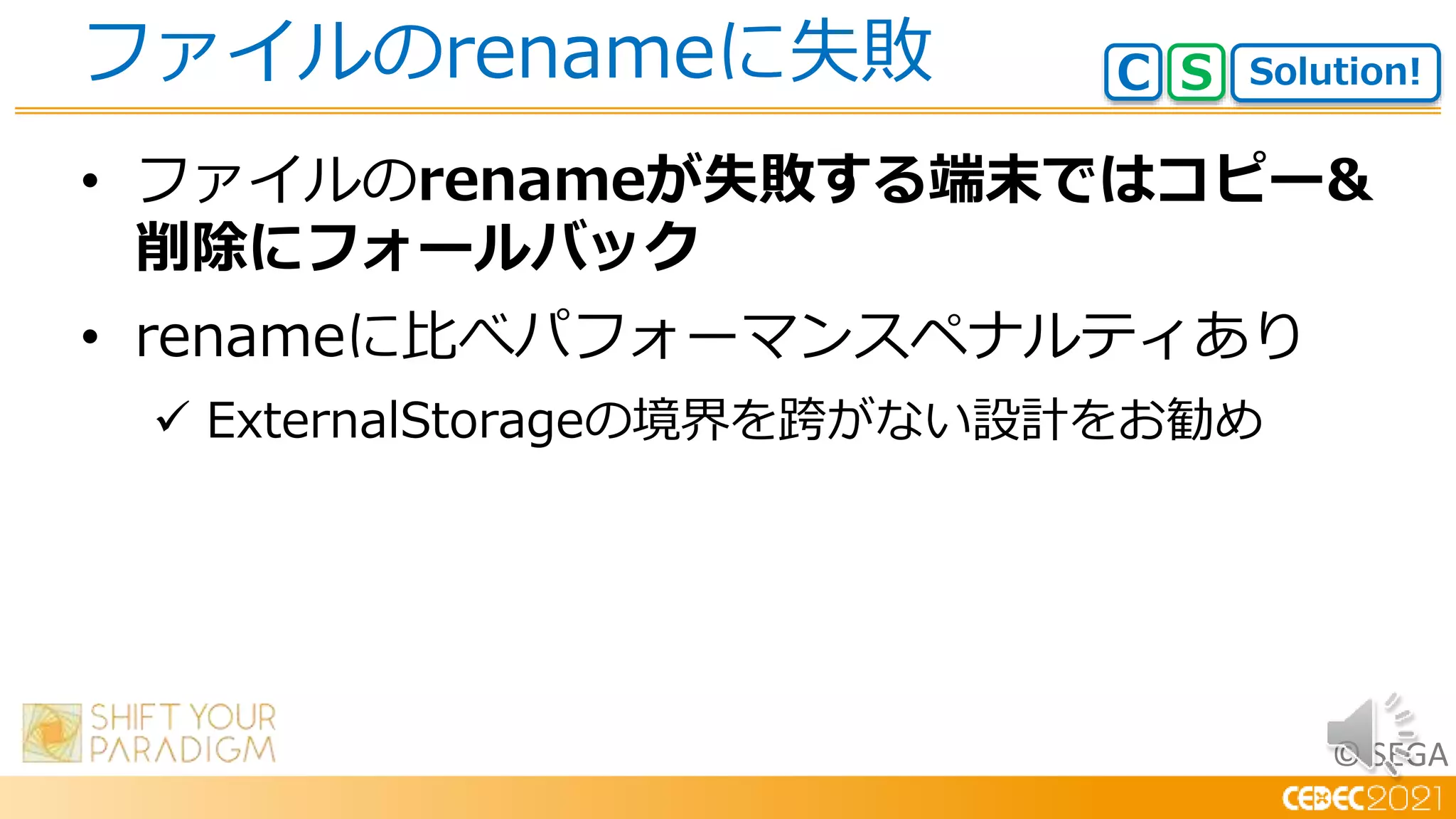© SEGA
• ファイルのrenameが失敗する端末ではコピー&
削除にフォールバック
• renameに比べパフォーマンスペナルティあり
 ExternalStorageの境界を跨がない設計をお勧め
ファイルのrenameに失敗 Solution!
C S
 