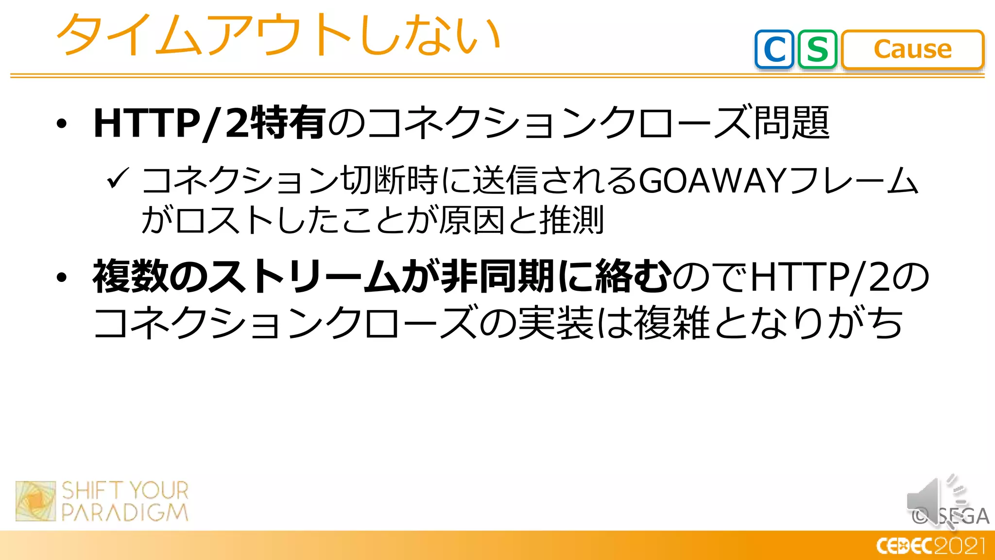 © SEGA
• HTTP/2特有のコネクションクローズ問題
 コネクション切断時に送信されるGOAWAYフレーム
がロストしたことが原因と推測
• 複数のストリームが非同期に絡むのでHTTP/2の
コネクションクローズの実装は複雑となりがち
タイムアウトしない C S Cause
 