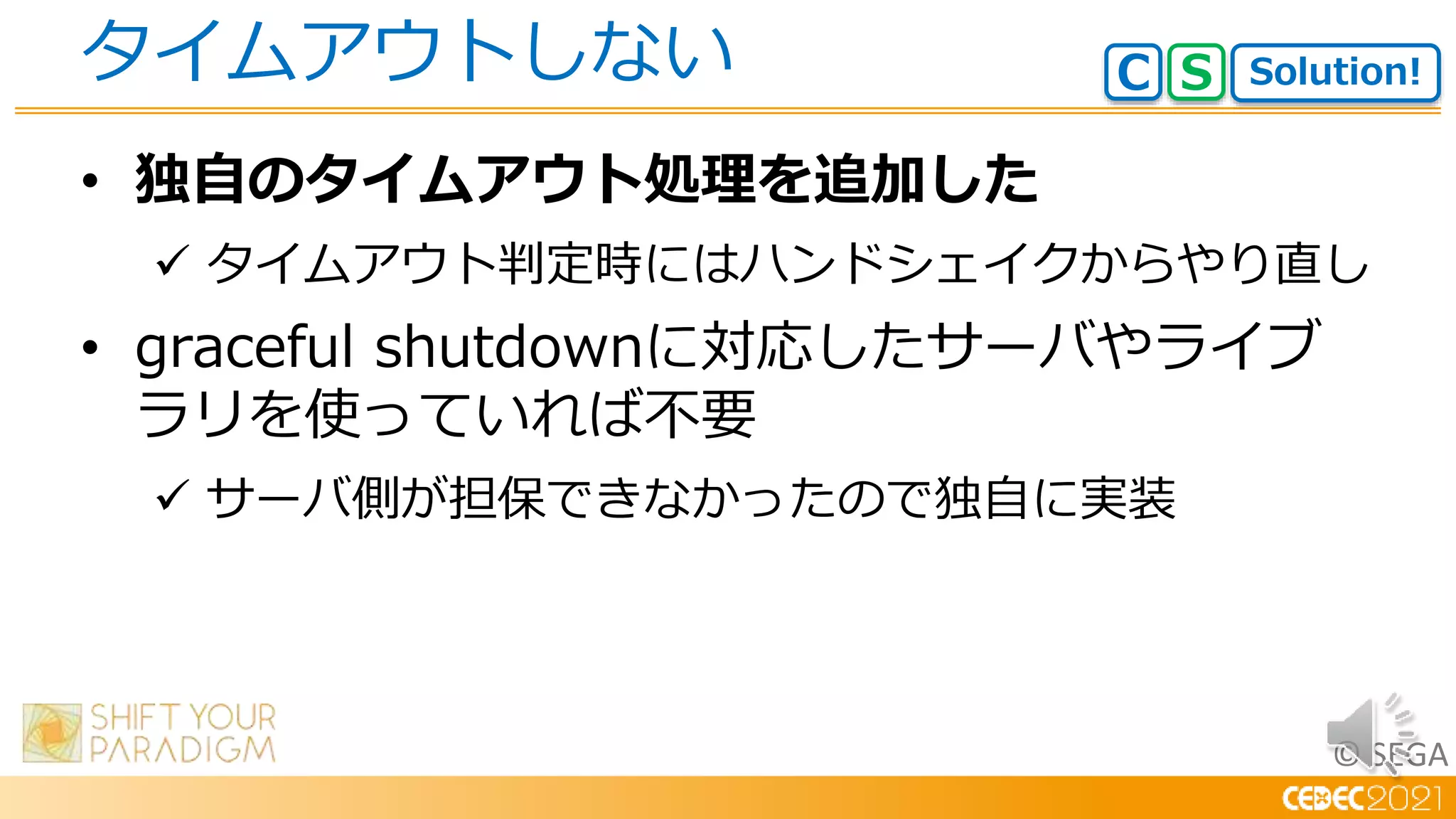 © SEGA
• 独自のタイムアウト処理を追加した
 タイムアウト判定時にはハンドシェイクからやり直し
• graceful shutdownに対応したサーバやライブ
ラリを使っていれば不要
 サーバ側が担保できなかったので独自に実装
タイムアウトしない Solution!
C S
 