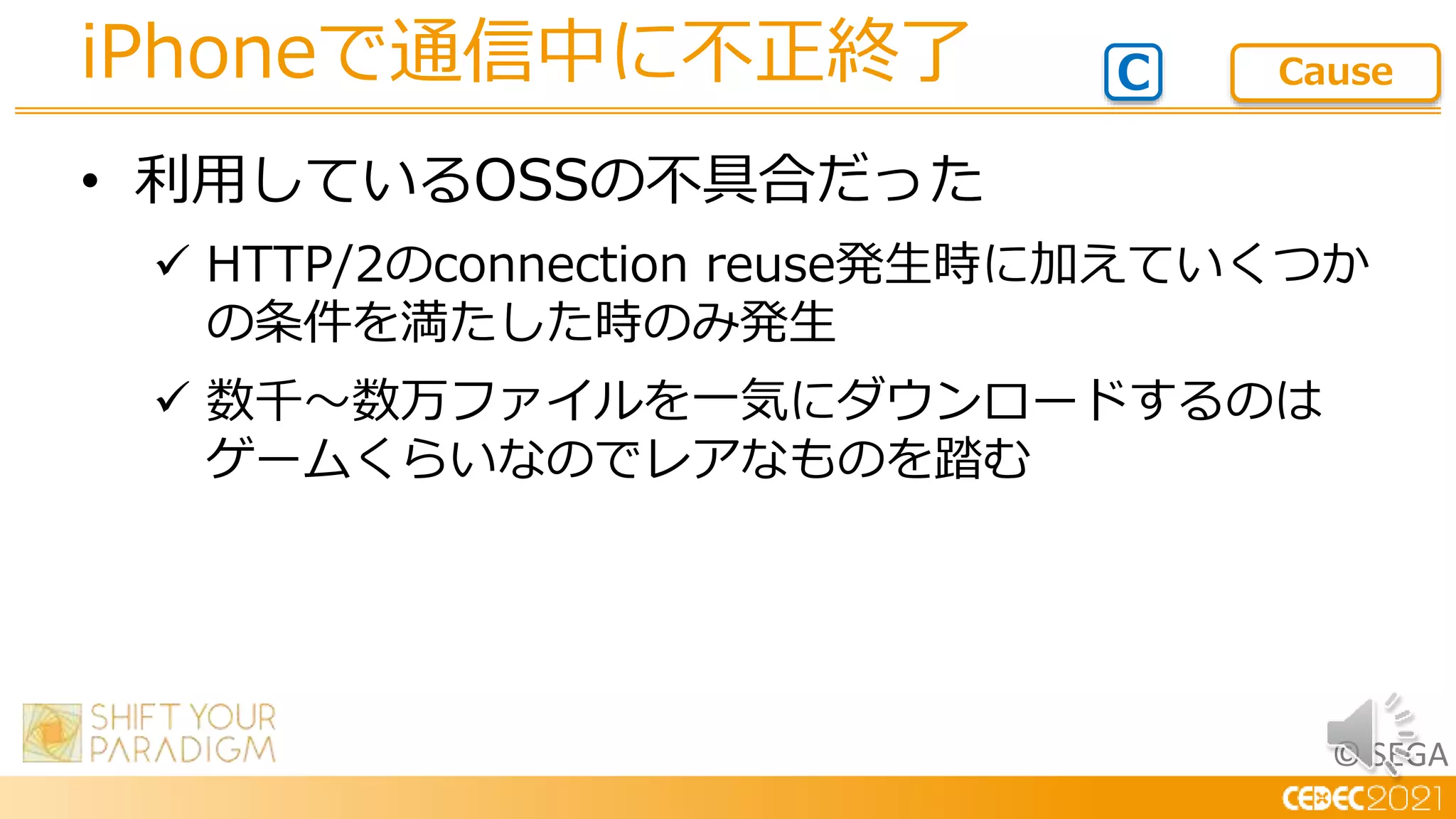 © SEGA
• 利用しているOSSの不具合だった
 HTTP/2のconnection reuse発生時に加えていくつか
の条件を満たした時のみ発生
 数千～数万ファイルを一気にダウンロードするのは
ゲームくらいなのでレアなものを踏む
iPhoneで通信中に不正終了 C Cause
 