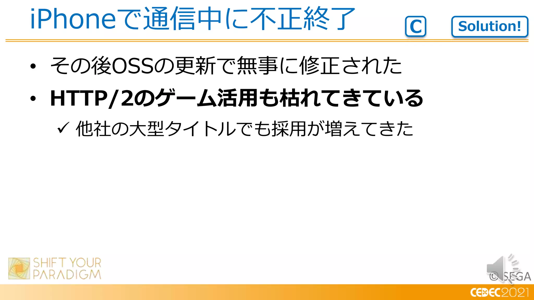 © SEGA
• その後OSSの更新で無事に修正された
• HTTP/2のゲーム活用も枯れてきている
 他社の大型タイトルでも採用が増えてきた
iPhoneで通信中に不正終了 Solution!
C
 