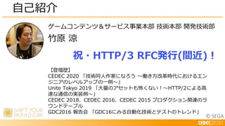 © SEGA
ゲームコンテンツ＆サービス事業本部 技術本部 開発技術部
竹原 涼
自己紹介
【登壇歴】
CEDEC 2020 「技術同人作家になろう ～働き方改革時代におけるエン
ジニアのレベルアップの一例～」
Unite Tokyo 2019 「大量のアセットも怖くない！～HTTP/2による高
速な通信の実装例～」
CEDEC 2018、CEDEC 2016、CEDEC 2015 プロダクション関連のラ
ウンドテーブル
GDC2016 報告会 「GDC16にみる自動化技術とテストのトレンド」
祝・HTTP/3 RFC発行(間近)！
 