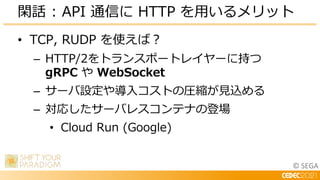 © SEGA
• TCP, RUDP を使えば？
– HTTP/2をトランスポートレイヤーに持つ
gRPC や WebSocket
– サーバ設定や導入コストの圧縮が見込める
– 対応したサーバレスコンテナの登場
• Cloud Run (Google)
閑話 : API 通信に HTTP を用いるメリット
 