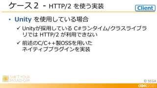 © SEGA
• Unity を使用している場合
 Unityが採用している C#ランタイム/クラスライブラ
リでは HTTP/2 が利用できない
 前述のC/C++製OSSを用いた
ネイティブプラグインを実装
ケース２ - HTTP/2 を使う実装 Client
 