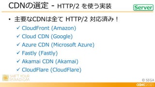 © SEGA
• 主要なCDNは全て HTTP/2 対応済み！
 CloudFront (Amazon)
 Cloud CDN (Google)
 Azure CDN (Microsoft Azure)
 Fastly (Fastly)
 Akamai CDN (Akamai)
 CloudFlare (CloudFlare)
CDNの選定 - HTTP/2 を使う実装 Server
 