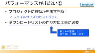 © SEGA
• プロジェクトに有効かをまず判断！
 ファイルサイズのヒストグラム
• ダウンロードリストの作り方に工夫が必要
パフォーマンスが出ない① Solution!
私たちが遭遇したので、
後で詳しく説明します
 
